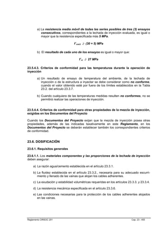 a) La resistencia media móvil de todas las series posibles de tres (3) ensayos
           consecutivos, correspondientes a la lechada de inyección evaluada, es igual o
           mayor que la resistencia especificada más 5 MPa.

                                  f´cmi3 ≥ (30 + 5) MPa
                                    B   B




        b) El resultado de cada uno de los ensayos es igual o mayor que:

                                        f´ci ≥ 27 MPa
                                            B   B




23.5.4.3. Criterios de conformidad para las temperaturas durante la operación de
inyección

        a) Un resultado de ensayo de temperatura del ambiente, de la lechada de
           inyección o de la estructura a inyectar se debe considerar como no conforme,
           cuando el valor obtenido esté por fuera de los límites establecidos en la Tabla
           23.2. del artículo 23.3.7.

        b) Cuando cualquiera de las temperaturas medidas resulten no conformes, no se
           permitirá realizar las operaciones de inyección.


23.5.4.4. Criterios de conformidad para otras propiedades de la mezcla de inyección,
exigidas en los Documentos del Proyecto

Cuando los Documentos del Proyecto exijan que la mezcla de inyección posea otras
propiedades, además de las indicadas taxativamente en este Reglamento, en los
Documentos del Proyecto se deberán establecer también los correspondientes criterios
de conformidad.


23.6. DOSIFICACIÓN

23.6.1. Requisitos generales

23.6.1.1. Los materiales componentes y las proporciones de la lechada de inyección
deben asegurar:

    a) La razón agua/cemento establecida en el artículo 23.3.1.

    b) La fluidez establecida en el artículo 23.3.2., necesaria para su adecuado escurri-
       miento y llenado de las vainas que alojan los cables adherentes.
    c) La exudación y estabilidad volumétricas requeridas en los artículos 23.3.3. y 23.3.4.

    d) La resistencia mecánica especificada en el artículo 23.3.6.
    e) Las condiciones necesarias para la protección de los cables adherentes alojados
       en las vainas.




Reglamento CIRSOC 201                                                         Cap. 23 - 455
 