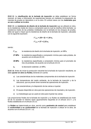 23.6.1.2. La dosificación de la lechada de inyección se debe establecer en forma
racional, en base a información de experiencias previas y/o mediante la preparación de
mezclas de prueba en laboratorio o en la obra. En ambos casos con los materiales que
se van a utilizar en la obra.

23.6.1.3. La resistencia de diseño de la lechada de inyección que se utilizará en obra,
es la resistencia media de rotura a compresión para la cual se dosifica dicha lechada. La
resistencia media de las probetas moldeadas con la lechada en los ensayos de prueba,
debe ser igual o mayor que la resistencia de diseño de la lechada de inyección, calculada
con la siguiente expresión:

                                               f 'crmi = (30 + 5) + 1,34 sn
                                                 B   B                    B




                                               f 'crmi = 27 + 2,33 sn
                                                 B   B              B




siendo:

         f 'crmi
               B       B      la resistencia de diseño de la lechada de inyección, en MPa.

         27 MPa               la resistencia especificada a compresión mínima para cada probeta, de
                              acuerdo con el artículo 23.3.6.

         30 MPa               la resistencia especificada a compresión mínima para el promedio de
                              tres (3) probetas, de acuerdo con el artículo 23.3.6.

         snB       B          la desviación estándar, en MPa.

23.6.1.4. Antes de iniciar la producción industrial de la lechada de inyección resultante, se
debe ajustar en obra su fluidez, teniendo en cuenta:

          a) Las características de los materiales componentes de la lechada de inyección.

          b) Las temperaturas del medio ambiente, de la lechada de inyección y de la
             estructura, que se prevén tener durante las operaciones de inyección.

          c)           Las características y la disposición de las vainas a inyectar.

          d) El equipo disponible en obra para las operaciones de mezclado y de inyección.

          e) La metodología que se usará en obra para inyectar las vainas.

Las proporciones finales de la lechada de inyección y su fluidez se establecerá de modo
tal de no exceder la máxima razón agua/cemento requerida en el artículo 23.3.1. y la
fluidez establecida en el artículo 23.3.2.

La fluidez así determinada en obra, servirá como parámetro de control para establecer
la conformidad o no conformidad de la lechada de inyección a utilizar en la obra, de
acuerdo con el artículo 23.5.4.1. a).




Reglamento Argentino de Estructuras de Hormigón                                         Cap. 23 - 456
 