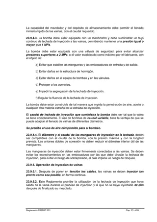 La capacidad del mezclador y del depósito de almacenamiento debe permitir el llenado
ininterrumpido de las vainas, con el caudal requerido.

23.9.4.3. La bomba debe estar equipada con un manómetro y debe suministrar un flujo
continuo de lechada de inyección a las vainas, permitiendo mantener una presión igual o
mayor que 1 MPa.

La bomba debe estar equipada con una válvula de seguridad, para evitar alcanzar
presiones superiores a 2 MPa, o el valor establecido como máximo por el fabricante, con
el objeto de:

        a) Evitar que estallen las mangueras y las embocaduras de entrada y de salida.

        b) Evitar daños en la estructura de hormigón.

        c) Evitar daños en el equipo de bombeo y en las válvulas.

        d) Proteger a los operarios.

        e) Impedir la segregación de la lechada de inyección.

        f) Regular la fluencia de la lechada de inyección.

La bomba debe estar construida de tal manera que impida la penetración de aire, aceite o
cualquier otra materia extraña en la lechada de inyección.

El caudal de lechada de inyección que suministra la bomba debe ser tal que la vaina
se llene completamente. El uso de bombas de caudal variable, tiene la ventaja de que se
puede adaptar al llenado de vainas de diferentes diámetros.

Se prohibe el uso de aire comprimido para el bombeo.

23.9.4.4. El diámetro y el caudal de las mangueras de inyección de la lechada, deben
ser compatibles con el caudal de la bomba, con la presión máxima y con la longitud
prevista. Las uniones dobles de conexión no deben reducir el diámetro interior útil de las
mangueras.

Las mangueras de inyección deben estar firmemente conectadas a las vainas. Se deben
evitar los estrechamientos en las embocaduras por las que debe circular la lechada de
inyección, para evitar el riesgo de sobrepresión, el cual implica un riesgo de bloqueo.

23.9.5. Operación de inyección de vainas

23.9.5.1. Después de poner en tensión los cables, las vainas se deben inyectar tan
pronto como sea posible, en forma continua.

23.9.5.2. Este Reglamento prohíbe la utilización de la lechada de inyección que haya
salido de la vaina durante el proceso de inyección y la que no se haya inyectado 30 min
después de finalizado su mezclado.




Reglamento CIRSOC 201                                                       Cap. 23 - 459
 