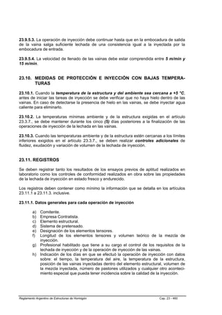 23.9.5.3. La operación de inyección debe continuar hasta que en la embocadura de salida
de la vaina salga suficiente lechada de una consistencia igual a la inyectada por la
embocadura de entrada.

23.9.5.4. La velocidad de llenado de las vainas debe estar comprendida entre 5 m/min y
15 m/min.


23.10. MEDIDAS DE PROTECCIÓN E INYECCIÓN CON BAJAS TEMPERA-
       TURAS

23.10.1. Cuando la temperatura de la estructura y del ambiente sea cercana a +5 °C,
antes de iniciar las tareas de inyección se debe verificar que no haya hielo dentro de las
vainas. En caso de detectarse la presencia de hielo en las vainas, se debe inyectar agua
caliente para eliminarlo.

23.10.2. La temperaturas mínimas ambiente y de la estructura exigidas en el artículo
23.3.7., se debe mantener durante los cinco (5) días posteriores a la finalización de las
operaciones de inyección de la lechada en las vainas.

23.10.3. Cuando las temperaturas ambiente y de la estructura estén cercanas a los límites
inferiores exigidos en el artículo 23.3.7., se deben realizar controles adicionales de
fluidez, exudación y variación de volumen de la lechada de inyección.


23.11. REGISTROS

Se deben registrar tanto los resultados de los ensayos previos de aptitud realizados en
laboratorio como los controles de conformidad realizados en obra sobre las propiedades
de la lechada de inyección en estado fresco y endurecido.

Los registros deben contener como mínimo la información que se detalla en los artículos
23.11.1 a 23.11.3. inclusive.

23.11.1. Datos generales para cada operación de inyección

         a) Comitente.
         b) Empresa Contratista.
         c) Elemento estructural.
         d) Sistema de pretensado.
         e) Designación de los elementos tensores.
         f) Longitud de los elementos tensores y volumen teórico de la mezcla de
            inyección.
         g) Profesional habilitado que tiene a su cargo el control de los requisitos de la
            lechada de inyección y de la operación de inyección de las vainas.
         h) Indicación de los días en que se efectuó la operación de inyección con datos
            sobre: el tiempo, la temperatura del aire, la temperatura de la estructura,
            posición de las vainas inyectadas dentro del elemento estructural, volumen de
            la mezcla inyectada, número de pastones utilizados y cualquier otro aconteci-
            miento especial que pueda tener incidencia sobre la calidad de la inyección.




Reglamento Argentino de Estructuras de Hormigón                             Cap. 23 - 460
 
