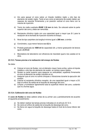 c)   Aro para apoyar el cono sobre un trípode metálico rígido u otro tipo de
              elemento de sostén rígido. Tanto el aro como el elemento de sostén deben ser
              capaces de soportar firmemente y en posición vertical el cono lleno con la
              mezcla de inyección.

         d) Tamiz de malla cuadrada IRAM 1,18 mm de lado. Se colocará sobre la parte
            superior del cono y debe ser removible.

         e) Recipiente cilíndrico rígido con una capacidad igual o mayor que 2 l, para la
            recepción de la lechada de inyección durante el ensayo.

         f)   Nivel de tipo carpintero de longitud mínima igual a 200 mm, o similar.

         g) Cronómetro, cuya menor lectura sea 0,2 s.

         h)   Probeta graduada de 1000 ml de capacidad útil, y menor graduación de lectura
              igual a 0,10 ml.

         i)   Mezcladora de laboratorio con eficiencia de mezclado igual a las usadas en la
              obra.

23.12.3. Tareas previas a la realización del ensayo de fluidez

Se debe:

         a) Colocar el cono de fluidez, con el diámetro mayor hacia arriba, sobre el trípode
            metálico u otro tipo de elemento de sostén, en ambos casos rígidos.
         b) Nivelar su parte superior para asegurar su verticalidad, sujetando firmemente
            el cono al elemento de sostén indicado en a).
         c) Asegurar que el cono no sufrirá choques o vibraciones durante la ejecución del
            ensayo.
         d) Colocar el recipiente cilíndrico receptor, de una capacidad igual o mayor a 2 l,
            bajo el orificio de salida de la boquilla de descarga del cono.
         d) Limpiar y humedecer ligeramente toda la superficie interior del cono, cuidando
            que no chorree agua.


23.12.4. Calibración del cono de fluidez

El cono de fluidez se debe calibrar antes de su primer uso y periódicamente de acuerdo
al siguiente procedimiento:

         a) Se deben realizar las tareas previas indicadas en el artículo 23.12.3.
         b) Se cierra el orificio de salida de la boquilla de descarga del cono.
         c) Se llena con agua la boquilla de descarga hasta el nivel de la boca inferior del
            cono.




Reglamento Argentino de Estructuras de Hormigón                                 Cap. 23 - 462
 