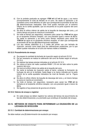 d) Con la probeta graduada se agregan 1700 ml ± 5 ml de agua, y se marca
            provisoriamente el nivel de llenado en el cono. Se repite la operación y se
            considera como nivel definitivo el valor que corresponde al promedio de las dos
            (2) determinaciones realizadas. Este nivel queda marcado por el extremo
            inferior de la varilla ajustable, que se encuentra en la parte superior del cono
            de fluidez.
         e) Se abre el orificio inferior de salida de la boquilla de descarga del cono, y al
            mismo tiempo se pone en marcha el cronómetro.
         f) Se mide el tiempo (en segundos), necesario para vaciar los 1700 ml de agua
            en el recipiente cilíndrico receptor, con una precisión igual o menor de 0,5 s.
            Se repite la operación y se toma como tiempo necesario para vaciar los
            1700 ml de agua en el recipiente cilíndrico receptor, el valor que corresponde
            al promedio de las dos (2) determinaciones realizadas.
         g) Los dos valores obtenidos d) y f) antes del primer uso con lechada de
            inyección, servirán como base para las calibraciones posteriores, por lo que
            deben quedar indicados en el cono de manera visible e indeleble.

23.12.5. Procedimiento de ensayo

         a) Se prepara la cantidad de lechada de inyección según el artículo 23.3.8.
         b) De ser necesario se realiza la calibración del cono de fluidez según el artículo
            23.12.4.
         c) Se realizan las tareas previas indicadas en el artículo 23.12.3.
         d) Se coloca el tamiz de malla cuadrada IRAM 1,18 mm de lado sobre la parte
            superior del cono.
         e) Se cierra el orificio inferior de salida de la boquilla del cono.
         f) Se vierte la lechada de inyección sobre el tamiz, evitando la formación de
            burbujas de aire en la lechada, hasta llegar a la marca indicada por la parte
            inferior de la varilla ajustable indicadora de nivel de llenado, (ver la Figura
            23.1).
         g) Se abre el orificio inferior de boquilla de descarga del cono, y al mismo tiempo
            se pone en marcha el cronómetro.
         h) Se mide el tiempo, (en segundos), necesario para vaciar los 1700 ml de
            lechada en el recipiente cilíndrico receptor, con una precisión igual o menor de
            0,5 s.
         i) Se registra si hay presencia de grumos en el tamiz.

23.12.6. Valores de ensayo a registrar

         a) En cada ensayo se deben registrar los valores del tiempo de escurrimiento de
            las dos determinaciones y su promedio que constituye el resultado del ensayo.


23.13. MÉTODOS DE ENSAYO PARA DETERMINAR LA EXUDACIÓN DE LA
       LECHADA DE INYECCIÓN

23.13.1. Cantidad de determinaciones por ensayo

Se debe realizar una (1) determinación de exudación por ensayo.




Reglamento Argentino de Estructuras de Hormigón                               Cap. 23 - 464
 