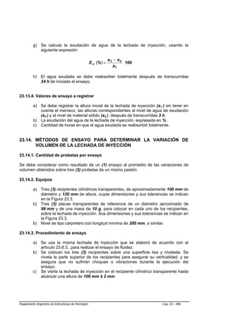 g) Se calcula la exudación de agua de la lechada de inyección, usando la
            siguiente expresión:

                                                                   a3 − a2
                                                  E x (% ) =               100
                                                                     a1

         h) El agua exudada se debe reabsorber totalmente después de transcurridas
            24 h de iniciado el ensayo.


23.13.4. Valores de ensayo a registrar

         a) Se debe registrar la altura inicial de la lechada de inyección (a1 ) sin tener en
                                                                                 B   B




            cuenta el menisco, las alturas correspondientes al nivel de agua de exudación
            (a3 ) y al nivel de material sólido (a2 ), después de transcurridas 3 h.
                 B   B                                     B   B




         b) La exudación del agua de la lechada de inyección, expresada en % .
         c) Cantidad de horas en que el agua exudada se reabsorbió totalmente.


23.14. MÉTODOS DE ENSAYO PARA DETERMINAR LA VARIACIÓN DE
       VOLUMEN DE LA LECHADA DE INYECCIÓN

23.14.1. Cantidad de probetas por ensayo

Se debe considerar como resultado de un (1) ensayo al promedio de las variaciones de
volumen obtenidos sobre tres (3) probetas de un mismo pastón.

23.14.2. Equipos

         a) Tres (3) recipientes cilíndricos transparentes, de aproximadamente 100 mm de
            diámetro y 120 mm de altura, cuyas dimensiones y sus tolerancias se indican
            en la Figura 23.3.
         b) Tres (3) placas transparentes de referencia de un diámetro aproximado de
            98 mm y de una masa de 10 g, para colocar en cada uno de los recipientes,
            sobre la lechada de inyección. Sus dimensiones y sus tolerancias se indican en
            la Figura 23.3.
         b) Nivel de tipo carpintero con longitud mínima de 200 mm, o similar.

23.14.3. Procedimiento de ensayo

         a) Se usa la misma lechada de inyección que se elaboró de acuerdo con el
            artículo 23.8.3., para realizar el ensayo de fluidez.
         b) Se colocan los tres (3) recipientes sobre una superficie lisa y nivelada. Se
            nivela la parte superior de los recipientes para asegurar su verticalidad, y se
            asegura que no sufrirán choques o vibraciones durante la ejecución del
            ensayo.
         c) Se vierte la lechada de inyección en el recipiente cilíndrico transparente hasta
            alcanzar una altura de 100 mm ± 2 mm.




Reglamento Argentino de Estructuras de Hormigón                                      Cap. 23 - 466
 