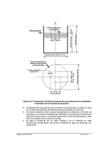 Placa transparente




                                                                        1 mm
                                                de referencia
                 Altura de llenado




                                                                                                120 mm ± 2 mm
                                                                        100 mm ± 2 mm
                                                 20 mm 20 mm




                                       diámetro igual a 100 mm ± 2 mm




                   Placa transparente de
                  referencia, para colocar
                      sobre la lechada




                                                                                                                diámetro igual a 98 mm
               Orificio de diámetro
                   igual a 4 mm
                                                                                        20 mm
                                                                                        20 mm




                                                 20 mm 20 mm




         Figura 23.3. Recipiente cilíndrico transparente para determinar la estabilidad
                      volumétrica de la lechada de inyección.

        d) Inmediatamente después de que se llenaron los recipientes se coloca en cada
           uno la placa transparente de referencia sobre la lechada de inyección.
        e) Se mide la distancia entre la placa transparente de referencia y el borde del
           recipiente, en al menos seis (6) puntos diferentes, marcando en el recipiente la
           ubicación de los mismos. Se calcula el promedio de las seis (6) lecturas y este
           valor se lo adopta como medida inicial (hi ).      B   B




        f) Se tapa el recipiente con un paño húmedo y se lo mantiene en esas
           condiciones durante 24 h, para evitar la pérdida de agua de exudación por
           evaporación.




Reglamento CIRSOC 201                                                                                                                    Cap. 23 - 467
 