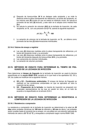 g) Después de transcurridas 24 h se destapa cada recipiente y se mide la
            distancia entre la placa transparente de referencia y el borde del recipiente, en
            los mismos seis (6) puntos en que se realizó la medición inicial. Se calcula el
            promedio de las seis (6) lecturas, y este valor se lo adopta como medida final
            (hf ).
                 B   B




         h) Se calcula la variación de volumen (∆V) de la lechada de inyección, de cada
            recipiente, en % , con una precisión de 0,1 %, usando la siguiente expresión:

                                                              hf − h i
                                                  ∆V (% ) =            100
                                                                hi

         i)   La variación de volumen de la lechada de inyección, en % , se obtiene como
              promedio de las tres (3) determinaciones individuales.


23.14.4. Valores de ensayo a registrar

         a) Las seis (6) distancias medidas entre la placa transparente de referencia y el
            borde del recipiente inicial, y su promedio.
         b) Las seis (6) distancias medidas entre la placa transparente de referencia y el
            borde del recipiente después de transcurridas 24 h, y su promedio.
         c) Las variaciones de volumen individuales.
         d) La variación de volumen promedio.


23.15. MÉTODOS DE ENSAYO PARA DETERMINAR EL TIEMPO DE FRA-
       GUADO DE LA LECHADA DE INYECCIÓN

Para determinar el tiempo de fraguado de la lechada de inyección se usará la técnica
especificada en la norma IRAM 1619, excepto en lo que hace a los apartados G2, G3 y
G4, los cuales se modifican de la siguiente manera:

         a) G2 y G3 - Condiciones ambientales. El ensayo de tiempo de fraguado se
            realizará en las condiciones ambientales en que se ejecutará en obra la
            inyección de las vainas.
         b) G4 - Preparación de la lechada. La mezcla de inyección se preparará con
            materiales representativos de los que se usarán en obra, en un todo de
            acuerdo a lo especificado en el artículo 23.8.3.


23.16. MÉTODOS DE ENSAYO PARA DETERMINAR LA RESISTENCIA A
       COMPRESIÓN DE LA LECHADA DE INYECCIÓN

23.16.1. Resistencia a compresión

La resistencia a compresión de la lechada de inyección se determinará a la edad de 28
días sobre probetas cilíndricas de 100 mm de diámetro y 80 mm de altura. Las probetas
serán curadas hasta el momento de su ensayo, en una pileta con una solución saturada de
hidróxido de calcio a 23 °C ± 2 °C, y ensayadas a compresión según norma IRAM 1546.




Reglamento Argentino de Estructuras de Hormigón                               Cap. 23 - 468
 