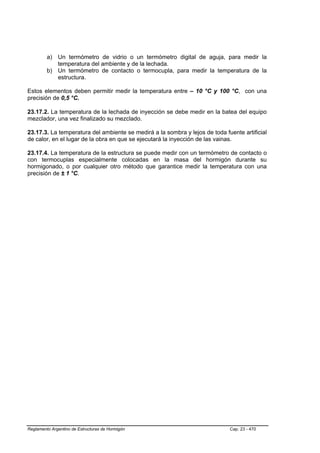 a) Un termómetro de vidrio o un termómetro digital de aguja, para medir la
            temperatura del ambiente y de la lechada.
         b) Un termómetro de contacto o termocupla, para medir la temperatura de la
            estructura.

Estos elementos deben permitir medir la temperatura entre – 10 °C y 100 °C, con una
precisión de 0,5 °C.

23.17.2. La temperatura de la lechada de inyección se debe medir en la batea del equipo
mezclador, una vez finalizado su mezclado.

23.17.3. La temperatura del ambiente se medirá a la sombra y lejos de toda fuente artificial
de calor, en el lugar de la obra en que se ejecutará la inyección de las vainas.

23.17.4. La temperatura de la estructura se puede medir con un termómetro de contacto o
con termocuplas especialmente colocadas en la masa del hormigón durante su
hormigonado, o por cualquier otro método que garantice medir la temperatura con una
precisión de ± 1 °C.




Reglamento Argentino de Estructuras de Hormigón                              Cap. 23 - 470
 