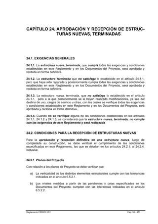 CAPÍTULO 24. APROBACIÓN Y RECEPCIÓN DE ESTRUC-
             TURAS NUEVAS, TERMINADAS




24.1. EXIGENCIAS GENERALES

24.1.1. La estructura nueva, terminada, que cumpla todas las exigencias y condiciones
establecidas en este Reglamento y en los Documentos del Proyecto, será aprobada y
recibida en forma definitiva.

24.1.2. La estructura terminada que no satisfaga lo establecido en el artículo 24.1.1,
pero que haya sido reparada y posteriormente cumpla todas las exigencias y condiciones
establecidas en este Reglamento y en los Documentos del Proyecto, será aprobada y
recibida en forma definitiva.

24.1.3. La estructura nueva, terminada, que no satisfaga lo establecido en el artículo
24.1.1, pero a la que posteriormente se le hayan realizado modificaciones, ya sea del
destino de uso, cargas de servicio u otras, con las cuales se verifique todas las exigencias
y condiciones establecidas en este Reglamento y en los Documentos del Proyecto, será
aprobada y recibida en forma definitiva.

24.1.4. Cuando no se verifique alguna de las condiciones establecidas en los artículos
24.1.1, 24.1.2 y 24.1.3, se considerará que la estructura nueva, terminada, no cumple
con las exigencias de este Reglamento y será rechazada.


24.2. CONDICIONES PARA LA RECEPCIÓN DE ESTRUCTURAS NUEVAS

Para la aprobación y recepción definitiva de una estructura nueva, luego de
completada su construcción, se debe verificar el cumplimiento de las condiciones
especificadas en este Reglamento, las que se detallan en los artículos 24.2.1. al 24.2.4.
inclusive.


24.2.1. Planos del Proyecto

Con relación a los planos de Proyecto se debe verificar que:

   a)   La verticalidad de los distintos elementos estructurales cumple con las tolerancias
        indicadas en el artículo 6.5.2.1.

   b)   Los niveles medidos a partir de las pendientes y cotas especificadas en los
        Documentos del Proyecto, cumplen con las tolerancias indicadas en el artículo
        6.5.2.2.




Reglamento CIRSOC 201                                                         Cap. 24 - 471
 