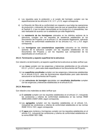 c)     Los requisitos para la protección y el curado del hormigón cumplen con las
          especificaciones de los artículos 5.10., 5.11. y 5.12. según corresponda.

   d)     La Dirección de Obra dé su conformidad con respecto a que todas las operaciones
          de producción y colocación del hormigón para las que se especifican requisitos en
          el Capítulo 5, y que no están mencionadas en los puntos b) y c) precedentes, han
          sido realizadas de acuerdo con lo establecido por este Reglamento.

   e)     La resistencia de los hormigones colocados en los distintos sectores de la
          estructura, cumplen con los requisitos de resistencia establecidos en los
          Documentos del Proyecto y en el artículo 2.3. del presente Reglamento, aplicando
          los criterios de conformidad establecidos en los artículos 4.2., 4.3. y 4.4. según
          corresponda.

   f)     Los hormigones con características especiales colocados en los distintos
          sectores de la estructura cumplen con los requisitos establecidos en los
          Documentos del Proyecto y con los requisitos que correspondan de los
          especificados en el artículo 2.4.

24.2.3. Terminación y aspecto superficial de la estructura

Con relación a la terminación y al aspecto superficial de la estructura se debe verificar que:

        a) Las losas cumplen con las exigencias y tolerancias establecidas en los artículos
           6.5.3.1. y 6.5.4.1, para cada clase especificada en los Documentos del Proyecto.

        b) Las superficies encofradas cumplen con las exigencias y tolerancias establecidas
           en el artículo 6.5.4.2., para las terminaciones especificadas para cada elemento
           estructural en los Documentos del Proyecto.

        c) Las estructuras de hormigón ejecutadas con encofrados deslizantes cumplen
           con las exigencias y tolerancias establecidas en el artículo 6.5.5.

24.2.4. Materiales

Con relación a los materiales se debe verificar que:

        a) El cemento cumplen con los requisitos establecidos en el artículo 3.1, incluyendo
           las condiciones y criterios de conformidad establecidos en las normas IRAM
           50000:2000 ó 50001:2000, según corresponda.

        b) Los agregados cumplen con los requisitos establecidos en el artículo 3.2.,
           incluyendo las condiciones y criterios de conformidad establecidos en las normas
           IRAM 1512 ó 1531, según corresponda.

        c) El agua para morteros y hormigones cumplen con los requisitos establecidos en el
           artículo 3.3., incluyendo las condiciones y criterios de conformidad establecidos en
           la norma IRAM 1601:1986.




Reglamento CIRSOC 201                                                            Cap. 24 - 473
 