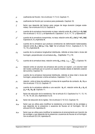 µ         coeficiente de fricción. Ver el artículo 11.7.4.3. Capítulo 11.

µp        coeficiente de fricción por curvatura para postesado. Capítulo 18.

ξ         factor que depende del tiempo para cargas de larga duración (cargas soste-
          nidas). Ver el artículo 9.5.2.5. Capítulo 9.

ρ         cuantía de la armadura traccionada no tesa; relación entre As y b d, (ρ = As /bd).
          Ver el artículo C 10.3.3. y el Apéndice B. Capítulos 7, 8, 9, 11, 13 y Apéndice B.

ρ’        cuantía de la armadura comprimida, no tesa; relación entre A's y bd (ρ’ =A’s /bd).
          Capítulos 8, 9 y Apéndice B.

ρb        cuantía de la armadura que produce condiciones de deformación balanceadas;
          relación entre As y bd (ρb = As / bd). Ver el artículo 10.3.2.. Capítulos 8, 9, 10,
          13, 14 y Apéndice B.

ρl        cuantía de la armadura longitudinal distribuida, referida al área total o bruta del
          hormigón, perpendicular a la armadura Acv . Capítulos 11 y 14.

ρ         cuantía de la armadura tesa, relación entre Aps y b dp ; ( ρ p =
                                                                             Aps
                                                                                   ). Capítulo 18.
     p
                                                                             bdp

ρs        relación entre el volumen de armadura del zuncho en espiral y el volumen total
          del núcleo confinado por el zuncho en espiral (medido desde el diámetro exterior
          del zuncho). Capítulo 10.

ρt        cuantía de la armadura transversal distribuida, referida al área total o bruta del
          hormigón, perpendicular a dicha armadura. Capitulos 11 y 14.

ρv        relación entre el área de estribos y el área de la superficie de contacto: Av / bv s.
          Ver el artículo 17.5.3.3. Capítulo 17.

ρw        cuantía de la armadura referida a una sección bw d ; relación entre As y bw d,
          (ρw = As / bw d). Capítulo 11.

φ         factor de reducción de la resistencia. Ver el artículo 9.3. Capítulos 8 a 11, 13, 14,
          17, 18, 19, 20, 22 y Apéndices A a D.

φk        factor de reducción de la rigidez. Ver el artículo C 10.12.3. Capítulo 10.

ψc,N      factor que se utiliza para modificar la resistencia a la tracción de los anclajes y
          que depende de la presencia o ausencia de fisuras en el hormigón. Ver el
          artículo D.5.2.6. Apéndice D.

ψc,P      factor que se utiliza para modificar la resistencia al arrancamiento por tracción de
          los anclajes y que depende de la presencia o ausencia de fisuras en el hormigón.
          Ver el artículo D.5.3.6. Apéndice D.




Reglamento CIRSOC 201                                                        Simbología General - 21
 