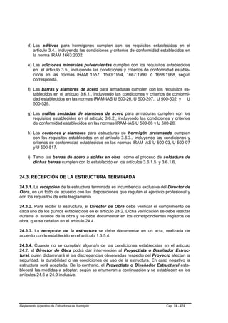 d) Los aditivos para hormigones cumplen con los requisitos establecidos en el
        artículo 3.4., incluyendo las condiciones y criterios de conformidad establecidos en
        la norma IRAM 1663:2002.

     e) Las adiciones minerales pulverulentas cumplen con los requisitos establecidos
        en el artículo 3.5., incluyendo las condiciones y criterios de conformidad estable-
        cidos en las normas IRAM 1557, 1593:1994, 1667:1990, ó 1668:1968, según
        corresponda.

     f) Las barras y alambres de acero para armaduras cumplen con los requisitos es-
        tablecidos en el artículo 3.6.1., incluyendo las condiciones y criterios de conformi-
        dad establecidos en las normas IRAM-IAS U 500-26, U 500-207, U 500-502 y U
        500-528.

     g) Las mallas soldadas de alambres de acero para armaduras cumplen con los
        requisitos establecidos en el artículo 3.6.2., incluyendo las condiciones y criterios
        de conformidad establecidos en las normas IRAM-IAS U 500-06 y U 500-26.

     h) Los cordones y alambres para estructuras de hormigón pretensado cumplen
        con los requisitos establecidos en el artículo 3.6.3., incluyendo las condiciones y
        criterios de conformidad establecidos en las normas IRAM-IAS U 500-03, U 500-07
        y U 500-517.

     i) Tanto las barras de acero a soldar en obra como el proceso de soldadura de
        dichas barras cumplen con lo establecido en los artículos 3.6.1.5. y 3.6.1.6.


24.3. RECEPCIÓN DE LA ESTRUCTURA TERMINADA

24.3.1. La recepción de la estructura terminada es incumbencia exclusiva del Director de
Obra, en un todo de acuerdo con las disposiciones que regulan el ejercicio profesional y
con los requisitos de este Reglamento.

24.3.2. Para recibir la estructura, el Director de Obra debe verificar el cumplimiento de
cada uno de los puntos establecidos en el artículo 24.2. Dicha verificación se debe realizar
durante el avance de la obra y se debe documentar en los correspondientes registros de
obra, que se detallan en el artículo 24.4.

24.3.3. La recepción de la estructura se debe documentar en un acta, realizada de
acuerdo con lo establecido en el artículo 1.3.5.4.

24.3.4. Cuando no se cumpla/n alguna/s de las condiciones establecidas en el artículo
24.2, el Director de Obra podrá dar intervención al Proyectista o Diseñador Estruc-
tural, quién dictaminará si las discrepancias observadas respecto del Proyecto afectan la
seguridad, la durabilidad o las condiciones de uso de la estructura. En caso negativo la
estructura será aceptada. De lo contrario, el Proyectista o Diseñador Estructural esta-
blecerá las medidas a adoptar, según se enumeran a continuación y se establecen en los
artículos 24.6 a 24.9 inclusive.




Reglamento Argentino de Estructuras de Hormigón                                 Cap. 24 - 474
 