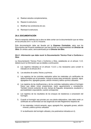 a)   Realizar estudios complementarios,

   b)   Reparar la estructura.

   c)   Modificar las condiciones de uso.

   d)   Rechazar la estructura.


24.4. DOCUMENTACIÓN

Para la recepción definitiva de la obra se debe contar con la documentación que se indica
en los artículos 24.4.1 a 24.4.3 inclusive.

Esta documentación debe ser llevada por la Empresa Contratista, salvo que los
Documentos del Proyecto establezcan que esa función es responsabilidad del Director de
Obra. En ambos casos, será autenticada por el Director de Obra.


24.4.1. Información que debe reunir la Documentación Técnica Final o Conforme a
Obra

La Documentación Técnica Final o Conforme a Obra, establecida en el artículo 1.3.5.
deberá reunir la información que se detalla a continuación:

   a)   Los registros indicados en el artículo 1.3.2.3. y los necesarios para cumplir lo
        indicado en el artículo 24.5.

   b)   Los estudios de suelos, físicos y químicos.

   c)   Los registros de los controles realizados sobre los materiales y/o certificados de
        aptitud emitidos por el proveedor. Incluye al acero para armaduras, cemento, agua,
        agregados fino, agregado grueso, adición mineral y aditivo químico utilizados.

   d)   Los registros de las dosificaciones y de los controles realizados sobre el hormigón
        fresco que deben incluir proporciones, razón agua/cemento y consistencia.          .
        También incluirá contenido de aire, tiempo de fraguado, temperatura, exudación y
        permeabilidad o equivalente, cuando corresponda.  .

   e)   Los registros de los resultados de los ensayos de resistencia a compresión del
        hormigón.

   f)   Cuando el hormigón sea provisto por una planta elaboradora, ésta debe emitir un
        certificado de conformidad con las exigencias de este Reglamento respecto de:

           los materiales; incluirá cemento, agua, agregado fino, agregado grueso, adición
           mineral y aditivo químico utilizados

           la dosificación del hormigón utilizado y los parámetros indicados en d).




Reglamento CIRSOC 201                                                           Cap. 24 - 475
 