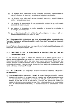 g)    Los registros de la verificación del tipo, diámetro, ubicación y separación de las
         barras y alambres de acero para armaduras, principales y secundarias.

   h)    Los registros de la verificación del tipo, diámetro, ubicación y separación de los
         cables y vainas de pretensado.

   i)    Los registros de la verificación de los recubrimientos mínimos de hormigón para la
         protección de las armaduras.

   j)    Los registros de las pruebas de presión realizadas en las cañerías empotradas en
         el hormigón, cuando existan.

   k)    Los certificados de calibración de básculas, gatos, máquinas de ensayo y todo otro
         elemento de medición que se utilice en obra.


24.4.2. Documentación y/o registros que sean requeridos por las Especificaciones
Técnicas Particulares, la Dirección de Obra y/o la Autoridad Fiscalizadora, durante la
ejecución de la obra

24.4.3. Toda otra documentación que sea requerida por la Autoridad Fizcalizadora, a la
fecha de la recepción definitiva de la obra.


24.5. CRITERIOS PARA LA EVALUACIÓN Y CORRECCIÓN DE LAS NO
      CONFORMIDADES

En los artículos que siguen se indican los criterios que se deben aplicar cuando se
detecten no conformidades con respecto a los requisitos exigidos en el artículo 24.2. Las
situaciones consideradas cubren los casos que ocurren con mayor frecuencia. Los
criterios a aplicar cuando se detecten otras no conformidades deben ser decididos por el
Proyectista o Diseñador Estructural y/o el Director de Obra, según corresponda de acuerdo
con la naturaleza de la no conformidad.


24.5.1. No conformidad con respecto a las dimensiones del elemento estructural o
en la armadura

a) Serán rechazadas las estructuras o partes de ellas que tengan secciones o dimen-
   siones en el hormigón y/o en las armaduras, menores que las admisibles de acuerdo
   con las tolerancias establecidas en el artículo 6.5., y/o ubicaciones equivocadas
   respecto de las que figuran en los planos, y que por ello contribuyan a reducir la
   resistencia de los mencionados elementos. Estas estructuras deben ser consideradas
   como de resistencia no satisfactoria y se les deberá aplicar el contenido del artículo
   24.5.5.




Reglamento Argentino de Estructuras de Hormigón                               Cap. 24 - 476
 
