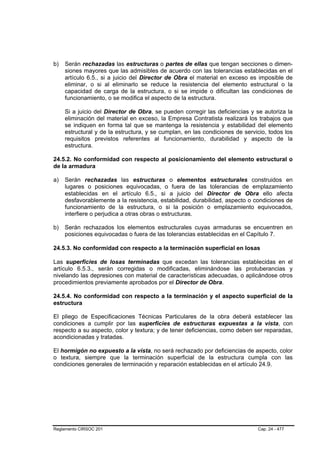 b)   Serán rechazadas las estructuras o partes de ellas que tengan secciones o dimen-
     siones mayores que las admisibles de acuerdo con las tolerancias establecidas en el
     artículo 6.5., si a juicio del Director de Obra el material en exceso es imposible de
     eliminar, o si al eliminarlo se reduce la resistencia del elemento estructural o la
     capacidad de carga de la estructura, o si se impide o dificultan las condiciones de
     funcionamiento, o se modifica el aspecto de la estructura.

     Si a juicio del Director de Obra, se pueden corregir las deficiencias y se autoriza la
     eliminación del material en exceso, la Empresa Contratista realizará los trabajos que
     se indiquen en forma tal que se mantenga la resistencia y estabilidad del elemento
     estructural y de la estructura, y se cumplan, en las condiciones de servicio, todos los
     requisitos previstos referentes al funcionamiento, durabilidad y aspecto de la
     estructura.

24.5.2. No conformidad con respecto al posicionamiento del elemento estructural o
de la armadura

a)   Serán rechazadas las estructuras o elementos estructurales construidos en
     lugares o posiciones equivocadas, o fuera de las tolerancias de emplazamiento
     establecidas en el artículo 6.5., si a juicio del Director de Obra ello afecta
     desfavorablemente a la resistencia, estabilidad, durabilidad, aspecto o condiciones de
     funcionamiento de la estructura, o si la posición o emplazamiento equivocados,
     interfiere o perjudica a otras obras o estructuras.

b)   Serán rechazados los elementos estructurales cuyas armaduras se encuentren en
     posiciones equivocadas o fuera de las tolerancias establecidas en el Capítulo 7.

24.5.3. No conformidad con respecto a la terminación superficial en losas

Las superficies de losas terminadas que excedan las tolerancias establecidas en el
artículo 6.5.3., serán corregidas o modificadas, eliminándose las protuberancias y
nivelando las depresiones con material de características adecuadas, o aplicándose otros
procedimientos previamente aprobados por el Director de Obra.

24.5.4. No conformidad con respecto a la terminación y el aspecto superficial de la
estructura

El pliego de Especificaciones Técnicas Particulares de la obra deberá establecer las
condiciones a cumplir por las superficies de estructuras expuestas a la vista, con
respecto a su aspecto, color y textura; y de tener deficiencias, como deben ser reparadas,
acondicionadas y tratadas.

El hormigón no expuesto a la vista, no será rechazado por deficiencias de aspecto, color
o textura, siempre que la terminación superficial de la estructura cumpla con las
condiciones generales de terminación y reparación establecidas en el artículo 24.9.




Reglamento CIRSOC 201                                                         Cap. 24 - 477
 