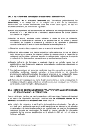24.5.5. No conformidad con respecto a la resistencia de la estructura

La resistencia de la estructura terminada será considerada potencialmente no
satisfactoria, si se verifica que no se cumplen una o más de las condiciones
especificadas que inciden directamente sobre ella. Como casos típicos, sin ser una
enumeración taxativa, se enuncian los siguientes:

a) Falta de cumplimiento de las condiciones de resistencia del hormigón establecidas en
   el artículo 24.2.2., en relación con la resistencia especificada en los planos y demás
   documentos del proyecto.

b) Empleo de barras, alambres, mallas soldadas o cables de acero de diámetros,
   resistencias o características distintas a las establecidas en los planos y demás
   documentos del proyecto, o colocados y distribuidos en cantidades o posiciones
   distintas de las especificadas, o de las establecidas en este Reglamento.

c) Elementos estructurales comprendidos en el alcance del artículo 24.5.1.

d) Elementos estructurales que fueron protegidos inadecuadamente contra las altas o
   bajas temperaturas durante las etapas iniciales de endurecimiento y desarrollo de
   resistencia del hormigón, salvo que estudios complementarios realizados de acuerdo
   con el artículo 24.6 demuestren que se alcanzó la resistencia especificada.

e) Curado deficiente del hormigón, o realizado durante un período menor que el
   establecido en este Reglamento, salvo que se cumplan las condiciones establecidas en
   el punto d) precedente.

f) Hormigón perjudicado por acciones mecánicas, incendios, remoción prematura de los
   encofrados, accidentes, traslado prematuro o inconveniente de los elementos
   premoldeados, aplicación prematura de cargas o tensiones, o por cualquier otra causa
   que se traduzca en una reducción de la resistencia o de la calidad del hormigón.

g) Deficiencias provocadas por una mano de obra incompetente, o como consecuencia de
   métodos constructivos poco cuidadosos o inadecuados, que provoquen una reducción
   de la resistencia del hormigón o de la estructura.


24.6. ESTUDIOS COMPLEMENTARIOS PARA VERIFICAR LAS CONDICIONES
      DE SEGURIDAD DE LA ESTRUCTURA

Cuando el Director de Obra, de común acuerdo con el Proyectista o Diseñador Estructural
y en base a la información disponible, considere que la resistencia efectiva de la
estructura no cumple con la especificada, puede disponer :

a) La revisión del proyecto y la verificación de los cálculos estructurales. Para ello se
   adoptará como resistencia característica del hormigón de los elementos estructurales
   considerados, a la determinada mediante los resultados de los ensayos de resistencia
   realizados durante su construcción. Se tendrá en cuenta, además, la información
   resultante de los ensayos establecidos en el artículo 24.6.b), c) y d), si estos se
   hubiesen realizado.




Reglamento Argentino de Estructuras de Hormigón                              Cap. 24 - 478
 