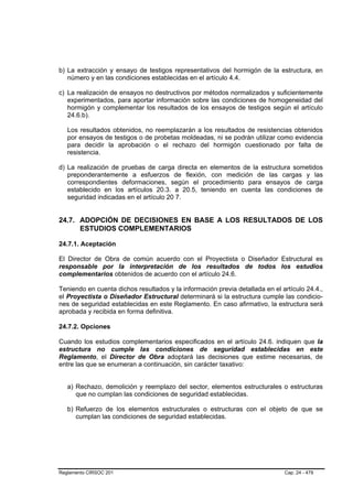 b) La extracción y ensayo de testigos representativos del hormigón de la estructura, en
   número y en las condiciones establecidas en el artículo 4.4.

c) La realización de ensayos no destructivos por métodos normalizados y suficientemente
   experimentados, para aportar información sobre las condiciones de homogeneidad del
   hormigón y complementar los resultados de los ensayos de testigos según el artículo
   24.6.b).

   Los resultados obtenidos, no reemplazarán a los resultados de resistencias obtenidos
   por ensayos de testigos o de probetas moldeadas, ni se podrán utilizar como evidencia
   para decidir la aprobación o el rechazo del hormigón cuestionado por falta de
   resistencia.

d) La realización de pruebas de carga directa en elementos de la estructura sometidos
   preponderantemente a esfuerzos de flexión, con medición de las cargas y las
   correspondientes deformaciones, según el procedimiento para ensayos de carga
   establecido en los artículos 20.3. a 20.5, teniendo en cuenta las condiciones de
   seguridad indicadas en el artículo 20 7.


24.7. ADOPCIÓN DE DECISIONES EN BASE A LOS RESULTADOS DE LOS
      ESTUDIOS COMPLEMENTARIOS

24.7.1. Aceptación

El Director de Obra de común acuerdo con el Proyectista o Diseñador Estructural es
responsable por la interpretación de los resultados de todos los estudios
complementarios obtenidos de acuerdo con el artículo 24.6.

Teniendo en cuenta dichos resultados y la información previa detallada en el artículo 24.4.,
el Proyectista o Diseñador Estructural determinará si la estructura cumple las condicio-
nes de seguridad establecidas en este Reglamento. En caso afirmativo, la estructura será
aprobada y recibida en forma definitiva.

24.7.2. Opciones

Cuando los estudios complementarios especificados en el artículo 24.6. indiquen que la
estructura no cumple las condiciones de seguridad establecidas en este
Reglamento, el Director de Obra adoptará las decisiones que estime necesarias, de
entre las que se enumeran a continuación, sin carácter taxativo:


   a) Rechazo, demolición y reemplazo del sector, elementos estructurales o estructuras
      que no cumplan las condiciones de seguridad establecidas.

   b) Refuerzo de los elementos estructurales o estructuras con el objeto de que se
      cumplan las condiciones de seguridad establecidas.




Reglamento CIRSOC 201                                                         Cap. 24 - 479
 