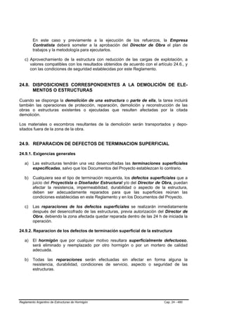 En este caso y previamente a la ejecución de los refuerzos, la Empresa
         Contratista deberá someter a la aprobación del Director de Obra el plan de
         trabajos y la metodología para ejecutarlos.

   c) Aprovechamiento de la estructura con reducción de las cargas de explotación, a
      valores compatibles con los resultados obtenidos de acuerdo con el artículo 24.6., y
      con las condiciones de seguridad establecidas por este Reglamento.


24.8. DISPOSICIONES CORRESPONDIENTES A LA DEMOLICIÓN DE ELE-
      MENTOS O ESTRUCTURAS

Cuando se disponga la demolición de una estructura o parte de ella, la tarea incluirá
también las operaciones de protección, reparación, demolición y reconstrucción de las
obras o estructuras existentes o ejecutadas que resulten afectadas por la citada
demolición.

Los materiales o escombros resultantes de la demolición serán transportados y depo-
sitados fuera de la zona de la obra.


24.9. REPARACION DE DEFECTOS DE TERMINACION SUPERFICIAL

24.9.1. Exigencias generales

   a)    Las estructuras tendrán una vez desencofradas las terminaciones superficiales
         especificadas, salvo que los Documentos del Proyecto establezcan lo contrario.

   b)    Cualquiera sea el tipo de terminación requerida, los defectos superficiales que a
         juicio del Proyectista o Diseñador Estructural y/o del Director de Obra, puedan
         afectar la resistencia, impermeabilidad, durabilidad o aspecto de la estructura,
         deben ser adecuadamente reparados para que las superficies reúnan las
         condiciones establecidas en este Reglamento y en los Documentos del Proyecto.

   c)    Las reparaciones de los defectos superficiales se realizarán inmediatamente
         después del desencofrado de las estructuras, previa autorización del Director de
         Obra, debiendo la zona afectada quedar reparada dentro de las 24 h de iniciada la
         operación.

24.9.2. Reparacion de los defectos de terminación superficial de la estructura

   a)    El hormigón que por cualquier motivo resultara superficialmente defectuoso,
         será eliminado y reemplazado por otro hormigón o por un mortero de calidad
         adecuada.

   b)    Todas las reparaciones serán efectuadas sin afectar en forma alguna la
         resistencia, durabilidad, condiciones de servicio, aspecto o seguridad de las
         estructuras.




Reglamento Argentino de Estructuras de Hormigón                              Cap. 24 - 480
 