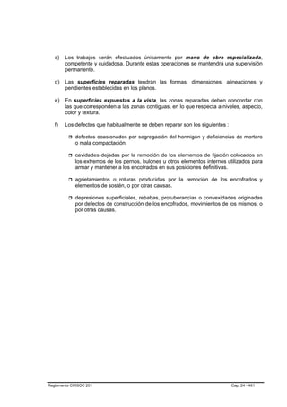c)   Los trabajos serán efectuados únicamente por mano de obra especializada,
        competente y cuidadosa. Durante estas operaciones se mantendrá una supervisión
        permanente.

   d)   Las superficies reparadas tendrán las formas, dimensiones, alineaciones y
        pendientes establecidas en los planos.

   e)   En superficies expuestas a la vista, las zonas reparadas deben concordar con
        las que corresponden a las zonas contiguas, en lo que respecta a niveles, aspecto,
        color y textura.

   f)   Los defectos que habitualmente se deben reparar son los siguientes :

            defectos ocasionados por segregación del hormigón y deficiencias de mortero
            o mala compactación.

            cavidades dejadas por la remoción de los elementos de fijación colocados en
            los extremos de los pernos, bulones u otros elementos internos utilizados para
            armar y mantener a los encofrados en sus posiciones definitivas.

            agrietamientos o roturas producidas por la remoción de los encofrados y
            elementos de sostén, o por otras causas.

            depresiones superficiales, rebabas, protuberancias o convexidades originadas
            por defectos de construcción de los encofrados, movimientos de los mismos, o
            por otras causas.




Reglamento CIRSOC 201                                                          Cap. 24 - 481
 