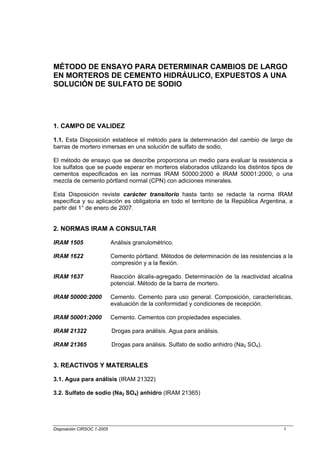 MÉTODO DE ENSAYO PARA DETERMINAR CAMBIOS DE LARGO
EN MORTEROS DE CEMENTO HIDRÁULICO, EXPUESTOS A UNA
SOLUCIÓN DE SULFATO DE SODIO




1. CAMPO DE VALIDEZ

1.1. Esta Disposición establece el método para la determinación del cambio de largo de
barras de mortero inmersas en una solución de sulfato de sodio.

El método de ensayo que se describe proporciona un medio para evaluar la resistencia a
los sulfatos que se puede esperar en morteros elaborados utilizando los distintos tipos de
cementos especificados en las normas IRAM 50000:2000 e IRAM 50001:2000, o una
mezcla de cemento pórtland normal (CPN) con adiciones minerales.

Esta Disposición reviste carácter transitorio hasta tanto se redacte la norma IRAM
específica y su aplicación es obligatoria en todo el territorio de la República Argentina, a
partir del 1° de enero de 2007.


2. NORMAS IRAM A CONSULTAR

IRAM 1505                   Análisis granulométrico.

IRAM 1622                   Cemento pórtland. Métodos de determinación de las resistencias a la
                            compresión y a la flexión.

IRAM 1637                   Reacción álcalis-agregado. Determinación de la reactividad alcalina
                            potencial. Método de la barra de mortero.

IRAM 50000:2000             Cemento. Cemento para uso general. Composición, características,
                            evaluación de la conformidad y condiciones de recepción.

IRAM 50001:2000             Cemento. Cementos con propiedades especiales.

IRAM 21322                  Drogas para análisis. Agua para análisis.

IRAM 21365                  Drogas para análisis. Sulfato de sodio anhidro (Na2 SO4).


3. REACTIVOS Y MATERIALES

3.1. Agua para análisis (IRAM 21322)

3.2. Sulfato de sodio (Na2 SO4) anhidro (IRAM 21365)




Disposición CIRSOC 1-2005                                                                  1
 