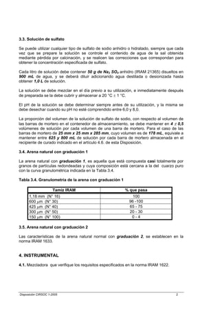 3.3. Solución de sulfato

Se puede utilizar cualquier tipo de sulfato de sodio anhidro o hidratado, siempre que cada
vez que se prepare la solución se controle el contenido de agua de la sal obtenida
mediante pérdida por calcinación, y se realicen las correcciones que correspondan para
obtener la concentración especificada de sulfato.

Cada litro de solución debe contener 50 g de Na2 SO4 anhidro (IRAM 21365) disueltos en
900 mL de agua, y se deberá diluir adicionando agua destilada o desionizada hasta
obtener 1,0 L de solución.

La solución se debe mezclar en el día previo a su utilización, e inmediatamente después
de preparada se la debe cubrir y almacenar a 20 °C ± 1 °C.

El pH de la solución se debe determinar siempre antes de su utilización, y la misma se
debe desechar cuando su pH no esté comprendido entre 6,0 y 8,0.

La proporción del volumen de la solución de sulfato de sodio, con respecto al volumen de
las barras de mortero en el contenedor de almacenamiento, se debe mantener en 4 ± 0,5
volúmenes de solución por cada volumen de una barra de mortero. Para el caso de las
barras de mortero de 25 mm x 25 mm x 285 mm, cuyo volumen es de 178 mL, equivale a
mantener entre 625 y 800 mL de solución por cada barra de mortero almacenada en el
recipiente de curado indicado en el artículo 4.6. de esta Disposición.

3.4. Arena natural con graduación 1

La arena natural con graduación 1, es aquella que está compuesta casi totalmente por
granos de partículas redondeadas y cuya composición está cercana a la del cuarzo puro
con la curva granulométrica indicada en la Tabla 3.4.

Tabla 3.4. Granulometría de la arena con graduación 1

                     Tamiz IRAM                           % que pasa
      1,18 mm (N° 16)                                         100
      600 µm (N° 30)                                        96 -100
      425 µm (N° 40)                                        65 - 75
      300 µm (N° 50)                                        20 - 30
      150 µm (N° 100)                                        0-4

3.5. Arena natural con graduación 2

Las características de la arena natural normal con graduación 2, se establecen en la
norma IRAM 1633.


4. INSTRUMENTAL

4.1. Mezcladora que verifique los requisitos especificados en la norma IRAM 1622.




Disposición CIRSOC 1-2005                                                             2
 