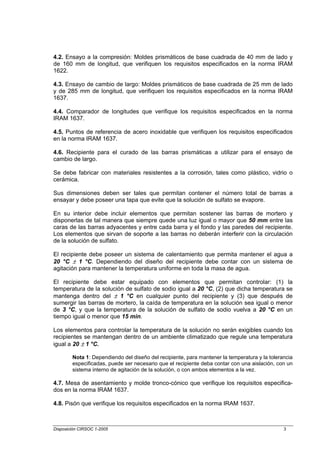 4.2. Ensayo a la compresión: Moldes prismáticos de base cuadrada de 40 mm de lado y
de 160 mm de longitud, que verifiquen los requisitos especificados en la norma IRAM
1622.

4.3. Ensayo de cambio de largo: Moldes prismáticos de base cuadrada de 25 mm de lado
y de 285 mm de longitud, que verifiquen los requisitos especificados en la norma IRAM
1637.

4.4. Comparador de longitudes que verifique los requisitos especificados en la norma
IRAM 1637.

4.5. Puntos de referencia de acero inoxidable que verifiquen los requisitos especificados
en la norma IRAM 1637.

4.6. Recipiente para el curado de las barras prismáticas a utilizar para el ensayo de
cambio de largo.

Se debe fabricar con materiales resistentes a la corrosión, tales como plástico, vidrio o
cerámica.

Sus dimensiones deben ser tales que permitan contener el número total de barras a
ensayar y debe poseer una tapa que evite que la solución de sulfato se evapore.

En su interior debe incluir elementos que permitan sostener las barras de mortero y
disponerlas de tal manera que siempre quede una luz igual o mayor que 50 mm entre las
caras de las barras adyacentes y entre cada barra y el fondo y las paredes del recipiente.
Los elementos que sirvan de soporte a las barras no deberán interferir con la circulación
de la solución de sulfato.

El recipiente debe poseer un sistema de calentamiento que permita mantener el agua a
20 °C ± 1 °C. Dependiendo del diseño del recipiente debe contar con un sistema de
agitación para mantener la temperatura uniforme en toda la masa de agua.

El recipiente debe estar equipado con elementos que permitan controlar: (1) la
temperatura de la solución de sulfato de sodio igual a 20 °C, (2) que dicha temperatura se
mantenga dentro del ± 1 °C en cualquier punto del recipiente y (3) que después de
sumergir las barras de mortero, la caída de temperatura en la solución sea igual o menor
de 3 °C, y que la temperatura de la solución de sulfato de sodio vuelva a 20 °C en un
tiempo igual o menor que 15 min.

Los elementos para controlar la temperatura de la solución no serán exigibles cuando los
recipientes se mantengan dentro de un ambiente climatizado que regule una temperatura
igual a 20 ± 1 °C.

        Nota 1: Dependiendo del diseño del recipiente, para mantener la temperatura y la tolerancia
        especificadas, puede ser necesario que el recipiente deba contar con una aislación, con un
        sistema interno de agitación de la solución, o con ambos elementos a la vez.

4.7. Mesa de asentamiento y molde tronco-cónico que verifique los requisitos especifica-
dos en la norma IRAM 1637.

4.8. Pisón que verifique los requisitos especificados en la norma IRAM 1637.



Disposición CIRSOC 1-2005                                                                      3
 
