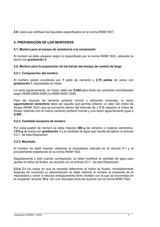 4.9. Llana que verifique los requisitos especificados en la norma IRAM 1637.


5. PREPARACIÓN DE LOS MORTEROS

5.1. Mortero para el ensayo de resistencia a la compresión

El mortero se debe preparar según lo especificado por la norma IRAM 1622, utilizando la
arena con graduación 2.

5.2. Mortero para la preparación de las barras del ensayo de cambio de largo

5.2.1. Composición del mortero

El mortero estará constituido por 1 parte de cemento y 2,75 partes de arena con
graduación 1, expresadas en masa.

La razón agua/cemento, en masa, debe ser 0,485 para todos los cementos normalizados
según IRAM 50000:2000 y/o IRAM 50001:2000.

Para las mezclas de cemento pórtland normal y adiciones minerales, la razón
agua/material cementicio debe ser aquella que permita obtener un valor del índice de
fluidez (IRAM 1637) que se encuentre dentro del intervalo de ± 5 % respecto al índice de
fluidez obtenido con el mismo cemento pórtland normal y una razón agua/cemento igual a
0,485.

5.2.2. Cantidad necesaria de mortero

Por cada pastón de mortero se debe mezclar 500 g de cemento o material cementicio,
1375 g de arena con graduación 1 y la cantidad de agua que resulte de aplicar el artículo
5.2.1. de esta Disposición

5.2.3. Mezclado

El mortero se debe mezclar utilizando la mezcladora indicada en el artículo 4.1 y el
procedimiento establecido en la norma IRAM 1622.

Seguidamente y sólo cuando corresponda, se debe modificar la cantidad de agua para
ajustar el índice de fluidez, de acuerdo con el artículo 5.2.1. de esta Disposición.

5.2.4. En los casos en que se necesite determinar el índice de fluidez, inmediatamente
después de concluida su determinación se debe retornar el mortero al recipiente de la
mezcladora y volver a mezclar enérgicamente dicho mortero con el que se encontraba en
el recipiente, durante 15 s, con una mezclado lento de acuerdo con la norma IRAM 1622.




Disposición CIRSOC 1-2005                                                            4
 