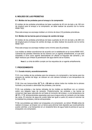 6. MOLDEO DE LAS PROBETAS

6.1. Moldeo de las probetas para el ensayo a la compresión

El moldeo de las probetas prismáticas de base cuadrada de 40 mm de lado y de 160 mm
de longitud para el ensayo a la compresión, se debe realizar de acuerdo con la norma
IRAM 1622.

Para este ensayo se aconseja moldear un mínimo de doce (12) probetas prismáticas.

6.2. Moldeo de las barras para el ensayo de cambio de largo

El moldeo de las probetas prismáticas de base cuadrada de 25 mm de lado y de 285 mm
de longitud para el ensayo de cambio de largo, se debe realizar de acuerdo con la norma
IRAM 1637.

Para este ensayo se aconseja moldear como mínimo seis (6) probetas.

Los moldes se deben acondicionar de acuerdo con lo establecido en la norma IRAM 1637,
cubriendo las paredes interiores de los mismos con un agente antiadherente, el cual será
aceptable si sirve como agente desmoldante sin afectar el fraguado del cemento y sin
dejar residuos que inhiban la penetración del agua dentro de la muestra.

        Nota 2: La cinta de teflón cumple con los requisitos de un agente antiadherente.


7. PROCEDIMIENTO

7.1. Curado inicial y acondicionamiento

7.1.1. Los moldes de las probetas para los ensayos a la compresión y las barras para los
ensayos de cambio de largo, se colocan en una cámara húmeda a una temperatura de
20 °C ± 1 °C.
                                  1
7.1.2. Una vez transcurridas 23 /2 h ± 30 min se retiran todos los moldes de la cámara
húmeda y se procede a desmoldar las probetas y las barras.

7.1.3. Las probetas y las barras retiradas de los moldes se identifican con un número
sobre una delgada capa de cemento. Posteriormente, las probetas y las barras se
conservan bajo agua saturada de cal hasta el momento del ensayo, a una temperatura de
20 °C ± 1 °C, almacenándolas separadas para que el agua entre en contacto con las todas
las caras. El volumen de agua de curado debe ser igual a cuatro (4) veces el volumen de
la totalidad de probetas y barras almacenadas.

7.1.4. Las probetas que deben ser ensayadas a la compresión, se retiran 15 min antes de
realizar el ensayo, se limpian con un lienzo para eliminar todo depósito que eventualmente
pueda cubrirlas, y se transportan en un recipiente lleno de agua hasta la prensa en que se
ensayarán a la compresión.




Disposición CIRSOC 1-2005                                                                  5
 