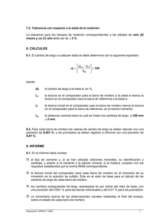 7.5. Tolerancia con respecto a la edad de la medición

La tolerancia para los tiempos de medición correspondientes a las edades de seis (6)
meses y un (1) año debe ser de ± 2 % .


8. CÁLCULOS

8.1. El cambio de largo a cualquier edad se debe determinar con la siguiente expresión:


                                          ⎡ (L x − Li ) ⎤
                                    ∆L = ⎢              ⎥ × 100
                                          ⎢
                                          ⎣     Lg      ⎥
                                                        ⎦


siendo:

        ∆L       el cambio de largo a la edad x, en %,

        Lx       la lectura en el comparador para la barra de mortero a la edad x menos la
                 lectura en el comparador para la barra de referencia a la edad x

        Li       la lectura inicial en el comparador para la barra de mortero menos la lectura
                 en el comparador para la barra de referencia, en el mismo momento

        Lg       la distancia nominal sobre la cuál se miden los cambios de largo ó 250 mm
                 ± 2 mm.


8.2. Para cada barra de mortero los valores de cambio de largo se deben calcular con una
precisión de 0,001 %, y los promedios se deben registrar e informar con una precisión de
0,01 % .


9. INFORME

9.1. En el informe debe constar:

    el tipo de cemento y, si se han utilizado adiciones minerales, su identificación y
    cantidad, y aclarar si el cemento o la adición mineral, si la hubiera, cumplen con los
    requisitos establecidos por la norma IRAM correspondiente.

    la lectura inicial del comparador para cada barra de mortero en el momento de su
    inmersión en la solución de sulfato. Éste es el valor de base para el cálculo de los
    cambios de largo de cada barra de mortero.

    los cambios subsiguientes de largo, expresados en por ciento del valor de base, con
    una precisión del 0,001 % para las barras individuales y del 0,01 % para los promedios.

    un comentario acerca de las observaciones visuales realizadas al final del ensayo,
    sobre el estado de cada barra de mortero.


Disposición CIRSOC 1-2005                                                                 7
 