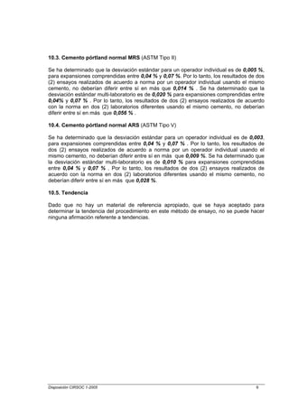 10.3. Cemento pórtland normal MRS (ASTM Tipo II)

Se ha determinado que la desviación estándar para un operador individual es de 0,005 %,
para expansiones comprendidas entre 0,04 % y 0,07 %. Por lo tanto, los resultados de dos
(2) ensayos realizados de acuerdo a norma por un operador individual usando el mismo
cemento, no deberían diferir entre sí en más que 0,014 % . Se ha determinado que la
desviación estándar multi-laboratorio es de 0,020 % para expansiones comprendidas entre
0,04% y 0,07 % . Por lo tanto, los resultados de dos (2) ensayos realizados de acuerdo
con la norma en dos (2) laboratorios diferentes usando el mismo cemento, no deberían
diferir entre sí en más que 0,056 % .

10.4. Cemento pórtland normal ARS (ASTM Tipo V)

Se ha determinado que la desviación estándar para un operador individual es de 0,003,
para expansiones comprendidas entre 0,04 % y 0,07 % . Por lo tanto, los resultados de
dos (2) ensayos realizados de acuerdo a norma por un operador individual usando el
mismo cemento, no deberían diferir entre sí en más que 0,009 %. Se ha determinado que
la desviación estándar multi-laboratorio es de 0,010 % para expansiones comprendidas
entre 0,04 % y 0,07 % . Por lo tanto, los resultados de dos (2) ensayos realizados de
acuerdo con la norma en dos (2) laboratorios diferentes usando el mismo cemento, no
deberían diferir entre sí en más que 0,028 %.

10.5. Tendencia

Dado que no hay un material de referencia apropiado, que se haya aceptado para
determinar la tendencia del procedimiento en este método de ensayo, no se puede hacer
ninguna afirmación referente a tendencias.




Disposición CIRSOC 1-2005                                                           9
 