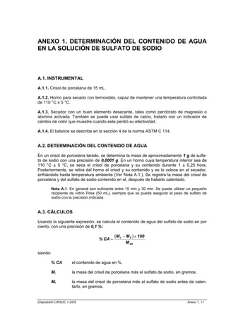 ANEXO 1. DETERMINACIÓN DEL CONTENIDO DE AGUA
EN LA SOLUCIÓN DE SULFATO DE SODIO



A.1. INSTRUMENTAL

A.1.1. Crisol de porcelana de 15 mL.

A.1.2. Horno para secado con termostato, capaz de mantener una temperatura controlada
de 110 °C ± 5 °C.

A.1.3. Secador con un buen elemento desecante, tales como perclorato de magnesio o
alúmina activada. También se puede usar sulfato de calcio, tratado con un indicador de
cambio de color que muestre cuando este perdió su efectividad.

A.1.4. El balance se describe en la sección 4 de la norma ASTM C 114.


A.2. DETERMINACIÓN DEL CONTENIDO DE AGUA

En un crisol de porcelana tarado, se determina la masa de aproximadamente 1 g de sulfa-
to de sodio con una precisión de 0,0001 g. En un horno cuya temperatura interior sea de
110 °C ± 5 °C, se seca el crisol de porcelana y su contenido durante 1 ± 0,25 hora.
Posteriormente, se retira del horno el crisol y su contenido y se lo coloca en el secador,
enfriándolo hasta temperatura ambiente (Ver Nota A.1.). Se registra la masa del crisol de
porcelana y del sulfato de sodio contenido en el, después de haberlo calentado.

        Nota A.1. En general son suficiente entre 15 min y 30 min. Se puede utilizar un pequeño
        recipiente de vidrio Pirex (50 mL), siempre que se pueda asegurar el peso de sulfato de
        sodio con la precisión indicada.


A.3. CÁLCULOS

Usando la siguiente expresión, se calcula el contenido de agua del sulfato de sodio en por
ciento, con una precisión de 0,1 %:

                                             (M i − M f ) × 100
                                    % CA =
                                                   M ss

siendo:

        % CA          el contenido de agua en %.

        Mi            la masa del crisol de porcelana más el sulfato de sodio, en gramos.

        Mf            la masa del crisol de porcelana más el sulfato de sodio antes de calen-
                      tarlo, en gramos.


Disposición CIRSOC 1-2005                                                           Anexo 1, 11
 