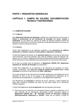 PARTE 1. REQUISITOS GENERALES

CAPÍTULO 1. CAMPO DE VALIDEZ, DOCUMENTACIÓN
            TÉCNICA Y DEFINICIONES



1.1. CAMPO DE VALIDEZ

1.1.1. Vigencia

Este Reglamento Nacional de Seguridad, establece los requerimientos mínimos para el
diseño y construcción de las estructuras de hormigón sin armar, armado y
pretensado, las que deben ser capaces de resistir las acciones previstas durante los
períodos de construcción y de servicio, ofreciendo la seguridad adecuada al uso al que se
destinen durante su período de vida útil.

1.1.2. Alcance

1.1.2.1. Este Reglamento es de aplicación específica a las estructuras de edificios
destinadas a viviendas, cocheras, locales públicos, depósitos e industrias.

1.1.2.2. Este Reglamento también es de aplicación básica para otros tipos de estructuras
como chimeneas, muros de contención, silos, pilas de vertedero, casas de máquinas, etc,
siempre que no exista un Reglamento Nacional de Seguridad Estructural específico para
dichas estructuras ni otras especificaciones particulares en los documentos del proyecto.

En el caso de puentes será de aplicación el Reglamento CIRSOC 207, Reglamento
Argentino de Puentes de Hormigón (en preparación).

1.1.2.3. Este Reglamento es de aplicación a las estructuras de hormigón sin armar,
armado y pretensado, cuya masa por unidad de volumen del material seco a masa
constante se encuentre comprendida entre 2000 y 2800 kg/m3.

En el caso particular de las estructuras de hormigón prefabricado, este Reglamento es de
aplicación en todo lo que no se oponga a las especificaciones particulares de su
procedimiento de prefabricación, contenidas en otros Reglamentos específicos.

Este Reglamento no contempla la utilización de barras, alambres y mallas soldadas de
acero para armaduras revestidos con epoxi los que serán objeto de un documento
CIRSOC específico.

1.1.2.4. Este Reglamento no es de aplicación para las siguientes estructuras:

    Estructuras que se construyan con hormigones livianos, pesados o refractarios. En el
    caso particular de los hormigones estructurales livianos continuará vigente el
    Reglamento CIRSOC 202 – 85 “Hormigón Liviano de Estructura Compacta.
    Dimensionamiento, Elaboración y Control”, hasta que se redacte y ponga en



Reglamento CIRSOC 201                                                           Cap. 1 - 1
 
