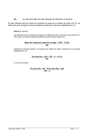 Mss          la masa del sulfato de sodio después de calentarlo, en gramos.

El valor obtenido del por ciento de contenido de agua en el sulfato de sodio (CA %), se
debe usar para corregir la masa de sulfato de sodio en la solución establecida en 3.3.


        Nota A.2.: Ejemplo:

        Se determinó que el contenido de agua en el sulfato de sodio es del cinco por ciento (5 %).
        Por lo tanto, la masa corregida del sulfato de sodio anhidro debería ser:


                        Masa del sulfato de sodio sin corregir × ( 100 − % CA )
                                                100

        Aplicando la fórmula anterior a 50 gramos de sulfato de sodio, contenido de la solución
        establecida en 3.3.:


                                 50 g Na2 SO4 × H2O × (100 − 5 ) = 47 ,5 g
                                                 100

        O, en forma inversa:


                               50 g Na2 SO4 × 100 = 52 ,6 g Na2 SO4 × H2O
                                                (100 − 5 )




Disposición CIRSOC 1-2005                                                            Anexo, 1 12
 