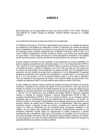 ANEXO 2



Esta Disposición se ha desarrollado en base a la norma ASTM C 1012 -2004: "Standard
Test Method for Length Change of Hidraulic- Cement Mortars Exposed to a Sulfate
Solution"


Los fundamentos técnicos de este documento son los siguientes:

1. El Método de Ensayo C 1012-04 fue desarrollado para evaluar si un método de ensayos
de resistencia a los sulfatos era adecuado, en base a mediciones de cambio de largo de
barras moldeadas en laboratorio e inmersos en una solución de sulfato. Esta aproximación
fue adoptada luego de haber establecido que el Método de Ensayo ASTM C 452, en el
cual el sulfato se agregaba al mortero durante la mezcla, y las barras eran almacenadas
en agua fresca, no era capaz de evaluar en forma apropiada la resistencia a los sulfatos
de los cementos mezcla, y de las mezclas de cemento pórtland con puzolana o escoria.

2. Este método de ensayo ha sido sometido a dos programas de control cooperativo. El
primer programa comprendía cinco cementos (tipos I, II y V de la Especificación ASTM C
150, y tipos IS e IP de la Especificación ASTM C 595). La solución de ensayo contenía a la
vez sulfato de sodio y sulfato de magnesio, con 0,176 mol/L de cada uno. Se cuenta con
un informe de este trabajo. Se ha publicado un trabajo científico con los resultados de la
aplicación de este método de ensayo [ver la referencia (1) en la Bibliografía]. El segundo
programa comprendía ocho mezclas que empleaban un cemento tipo I y uno tipo II con
50 % y 70 % de escoria, y 25 % de cenizas volantes clase F y 35 % clase C (ASTM C
618). Se emplearon dos soluciones de ensayo: una contenía sulfato de sodio 0,303 mol/L
y sulfato de magnesio 0,049 %; la otra contenía sólo sulfato de sodio 0,352 mol/L.

3. Este método de ensayos implica cambios de longitud de barras de mortero de cemento
hidráulico, inmersas en una solución de sulfato. En la norma ASTM C 1012, las barras de
mortero se colocan en la solución de sulfato después de que los cubos de mortero que se
moldean en conjunto alcanzaron una resistencia a la compresión de 20,0 ± 1,0 MPa (3000
± 150 psi). En los intentos por usar el Método de Ensayo ASTM C 452 para cementos
mezcla, y mezclas de cemento pórtland y escoria (Especificación ASTM C 989), o
puzolana (Especificación ASTM C 618) con cemento pórtland, no se consiguió obtener
resultados que se correlacionaran con las experiencias de laboratorio y de campo, en
donde el mortero o el hormigón, desarrollaban cierta madurez antes de ser expuesto a una
solución exterior de sulfato (ver la referencia (2) en la Bibliografía). Dado que algunos
cementos mezcla, y algunas mezclas de escoria y puzolana con cemento pórtland, se
usaron con éxito en ambientes que era necesario tener hormigones resistente a los
sulfatos, se los ensaya bajo condiciones que permitan comparaciones basadas en los
resultados obtenidos cuando todas las exposiciones al sulfato empezaron a valores
equivalentes de la resistencia, dado que, en la práctica, es probable que el hormigón se
encuentre alrededor del mismo valor de resistencia cuando empieza el ataque por sulfato,
sin que tenga que ver el tipo de medio cementicio empleado. Este método de ensayos es
aplicable también para evaluar cementos pórtland.




Disposición CIRSOC 1-2005                                                       Anexo 2 , 13
 