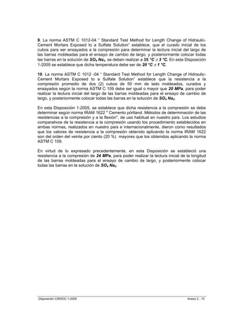 9. La norma ASTM C 1012-04 “ Standard Test Method for Length Change of Hidraulic-
Cement Mortars Exposed to a Sulfate Solution” establece, que el curado inicial de los
cubos para ser ensayados a la compresión para determinar la lectura inicial del largo de
las barras moldeadas para el ensayo de cambio de largo, y posteriormente colocar todas
las barras en la solución de SO4 Na2, se deben realizar a 35 °C ± 3 °C. En esta Disposición
1-2005 se establece que dicha temperatura debe ser de 20 °C ± 1 °C.

10. La norma ASTM C 1012 -04 “ Standard Test Method for Length Change of Hidraulic-
Cement Mortars Exposed to a Sulfate Solution” establece que la resistencia a la
compresión promedio de dos (2) cubos de 50 mm de lado moldeados, curados y
ensayados según la norma ASTM C 109 debe ser igual o mayor que 20 MPa, para poder
realizar la lectura inicial del largo de las barras moldeadas para el ensayo de cambio de
largo, y posteriormente colocar todas las barras en la solución de SO4 Na2.

En esta Disposición 1-2005, se establece que dicha resistencia a la compresión se debe
determinar según norma IRAM 1622 " Cemento pórtland. Métodos de determinación de las
resistencias a la compresión y a la flexión", de uso habitual en nuestro país. Los estudios
comparativos de la resistencia a la compresión usando los procedimiento establecidos en
ambas normas, realizados en nuestro país e internacionalmente, dieron como resultados
que los valores de resistencia a la compresión obtenido aplicando la norma IRAM 1622
son del orden del veinte por ciento (20 %) mayores que los obtenidos aplicando la norma
ASTM C 109.

En virtud de lo expresado precedentemente, en esta Disposición se estableció una
resistencia a la compresión de 24 MPa, para poder realizar la lectura inicial de la longitud
de las barras moldeadas para el ensayo de cambio de largo, y posteriormente colocar
todas las barras en la solución de SO4 Na2.




Disposición CIRSOC 1-2005                                                        Anexo 2 , 15
 