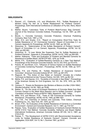 BIBLIOGRAFÍA

   1.    Rosnerl, J.C., Chehovits, J.G., and Wharburton, R.G., ”Sulfate Resistance of
         Mortars Using Fly Ash as a Partial Replacement for Portland Cement”,
         Proceedings, Sixth International Conference on Utilization of Fly Ash, Reno, March
         1982.
   2.    Mather, Bryant, “Laboratory Tests of Portland Blast-Furnace Slag Cements”,
         Journal of the American Concrete Institute, Proceedings, Vol 54, 1957, pp 205-
         232.
   3.    Biczok, I., Concrete Corrosion, Concrete Protection, Chemical Publishing
         Company, New York, 1967, p 178.
   4.    Miller, D.G. and Snyder, C.G., “Report on Comparative Short-Time Tests for
         Sulfate Resistance of 121 Commercial Cements”, Report of Committee C-1 on
         Cement, Appendix III, Proceedings, ASTM, Vol 45, 1945, pp 165-194.
   5.    Wolochow, D., “Determination of the Sulfate Resistance of Portland Cement”,
         Report of Committee C-1 on Cement, Appendix, Proceedings, ASTM, Vol 52,
         1952, pp 250-363.
   6.    Wolochow, D., “A Lean Mortar Bar Expansion Test for Sulfate Resistance of
         Portland Cements”, Appendix A, Proceedings, ASTM, Vol 52, 1952, pp 264-265.
   7.    Mather, Katharine, “Tests and Evaluation of Portland and Blended Cements for
         Resistance to Sulfate Attack” ASTM STP 663, 1978, pp 74-86.
   8.    Mehta, P.K., “Evaluation of Sulfate-Resisting Cements by a New Test Method“,
         Proceedings of the American Concrete Institute, Vol 72, Oct.1975, pp 573-575.
   9.    Polivka, M. and Brown, E.H., “Influence of Various Factors on Sulfate Resistance
         of Concretes Containing Pozzolan”, Proceedings, ASTM, Vol 58, 1958, pp 1077-
         1100.
   10.   Mehta, P.K. and Polivka, M., “Sulfate Resistance of Expansive Cement
         Concretes”, American Concrete Institute SP-47, 1975, pp 367-379.
   11.   Regourd, M., “The Action of Sea Water on Cements”, Annales de L´Institut
         Technique du Batiment et des Travaux Publics, Vol 329, 1975, pp 86-102.
   12.   Mehta, P.K. and Haynes, H.H., “Durability of Concrete in Sea Water”, Proceedings
         of the American Society for Civil Engineers, Vol 101, No. ST8, 1975, pp 1679-
         1686.
   13.   Campus, F., “Essais de Resistance des Mortiers et Betons á la Mer (1934-1964)”,
         Silicates Industriel, Vol 28, 1963, pp 79-88.
   14.   Bakker, R., “On the cause of Increased Resistance of Concrete Made from Bast
         Furnace Cement to the Alkali Silica Reaction and to Sulfate Corrosion”, (English
         Translation of Doctoral Thesis at RWTH 1980), Maastricht, 1981, 144pp.
   15.   Miller, D.G. and Manson, P.W., “Tests of 106 Commercial Cements for Sulfate
         Resistance”, Proceedings, ASTM, Vol 40, 1940, pp 988-1001.
   16.   Lea, F.M., The Chemistry of Cement and Concrete, Third Edition, Chemical
         Publishing Co., Inc., New York, NY, 1970, pp 727.
   17.   Brown, P.W., “An Evaluation of the Sulfate Resistance of Cements in a Controlled
         Environment”, Cement and Concrete Research, Vol 11, 1981, pp 719-727.
   18.   Patzias, Terry, “Evaluation of Sulfate Resistance of Hydraulic-Cement Mortars by
         ASTM C1012 Test Method. Concrete Durability, Katharine and Bryant Mather
         International Conference, American Concrete Institute SP-100, Vol 2, 1987, pp
         2103-2120.
   19.   Patzias, T., “The Development of ASTM C1012 with Recommended Acceptance
         Limits for Sulfate Resistance of Hydraulic Cement”, Cement, Concrete and
         Aggregates, CCA GDP, Vol 13, No 1, Summer 1991, pp 50-57.



Disposición CIRSOC 1-2005                                                       Anexo 2 , 16
 