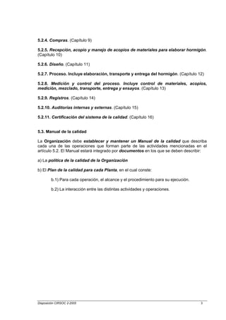 5.2.4. Compras. (Capítulo 9)

5.2.5. Recepción, acopio y manejo de acopios de materiales para elaborar hormigón.
(Capítulo 10)

5.2.6. Diseño. (Capítulo 11)

5.2.7. Proceso. Incluye elaboración, transporte y entrega del hormigón. (Capítulo 12)

5.2.8. Medición y control del proceso. Incluye control de materiales, acopios,
medición, mezclado, transporte, entrega y ensayos. (Capítulo 13)

5.2.9. Registros. (Capítulo 14)

5.2.10. Auditorías internas y externas. (Capítulo 15)

5.2.11. Certificación del sistema de la calidad. (Capítulo 16)


5.3. Manual de la calidad

La Organización debe establecer y mantener un Manual de la calidad que describa
cada una de las operaciones que forman parte de las actividades mencionadas en el
artículo 5.2. El Manual estará integrado por documentos en los que se deben describir:

a) La política de la calidad de la Organización

b) El Plan de la calidad para cada Planta, en el cual conste:

        b.1) Para cada operación, el alcance y el procedimiento para su ejecución.

        b.2) La interacción entre las distintas actividades y operaciones.




Disposición CIRSOC 2-2005                                                            3
 