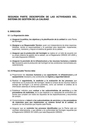 SEGUNDA PARTE. DESCRIPCIÓN DE LAS ACTIVIDADES DEL
SISTEMA DE GESTIÓN DE LA CALIDAD




6. DIRECCIÓN

6.1. La Organización debe

   a) Asegurar la política, los objetivos y la planificación de la calidad de cada Planta
      de Hormigón.

   b) Designar a un Responsable Técnico, quien con independencia de otras responsa-
      bilidades, tendrá la responsabilidad y la autoridad para desarrollar, implementar,
      supervisar, mantener y mejorar el sistema de gestión de la calidad.

   c) Asegurar que la producción del hormigón se realice en un todo de acuerdo con
      su propio sistema de gestión de la calidad, con el Reglamento CIRSOC 201-2005 y
      con esta Disposición CIRSOC.

   d) Asegurar la provisión de la infraestructura y los recursos humanos y materia-
      les necesarios para la producción del hormigón en las condiciones mencionadas pre-
      cedentemente.


6.2. El Responsable Técnico debe

   a) Proporcionar los recursos humanos y su capacitación, la infraestructura y el
      equipamiento necesario y las condiciones de higiene y seguridad laboral.

   b) Realizar el seguimiento, la medición y la evaluación de los procesos que
      intervienen en la producción del hormigón, desde la compra de los insumos hasta la
      entrega del hormigón y el servicio postventa, como así también el análisis de la
      información obtenida en dichas actividades.

   c) Establecer métodos para evaluar a los subcontratistas de servicios y a los
      proveedores de materiales, en lo que respecta a su capacidad de suministrar pro-
      ductos que cumplan con todos los requisitos de las especificaciones y documentos
      de compra.

   d) Comprometerse a inducir a los subcontratistas de servicios y a los proveedores
      de materiales para que implementen un sistema formal de la calidad, de
      acuerdo con las directivas que imparta cada Planta.

   e) Asegurar que se controlen los procesos identificados que la Planta opte por
      contratar externamente, y que afectan a la conformidad del hormigón requerida por
      el Reglamento CIRSOC 201-2005 y por esta Disposición CIRSOC.




Disposición CIRSOC 2-2005                                                             4
 