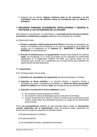 f) Asegurar que se realicen mejoras continuas tanto en los procesos y en las
      actividades como en las distintas clases de hormigones que se elaboren y
      entreguen.


7. RECURSOS HUMANOS, ECONÓMICOS, INSTALACIONES Y EQUIPOS A-
   FECTADOS A LAS ACTIVIDADES DE LA CALIDAD

Este Capítulo es de aplicación, en cada Planta, a la provisión de los recursos humanos,
económicos, instalaciones y equipos afectados a las actividades de la calidad.

La Organización debe:

   a) Formar y capacitar a todo el personal de la Planta involucrado en actividades que
      afecten a la calidad de los hormigones y a los que son requeridos por la Planta de
      acuerdo con lo establecido en el Capítulo 13 – MEDICIÓN Y CONTROL DE
      PROCESO, de esta Disposición.

   b) Proveer la infraestructura y el equipamiento necesario para elaborar los distintos
      “tipos” de hormigones, en un todo de acuerdo con los requisitos de conformidad
      establecidos en el Reglamento CIRSOC 201-2005. Los mismos deben ser los
      necesarios para cumplir con lo establecido por la propia Planta para satisfacer los
      requerimientos de esta Disposición.


7.1. Capacitación

7.1.1. El Responsable Técnico debe:

   a) Identificar las necesidades de capacitación del personal afectado a la Planta.

   b) Capacitar en forma periódica a su personal directivo o ejecutivo, técnico y
      encargados de áreas y operadores de procesos, en todos los temas que puedan
      afectar la calidad de los distintos “tipos” de hormigones que comercializa la Planta.

   c) Capacitar a su personal en forma obligatoria cuando:

             Se incorporen nuevos procesos a la Planta.
             Se incorporen nuevas metodologías para la producción de hormigón.
             Cuando el personal de la Planta lo solicite o evidencie desconocimiento parcial
             o total o dudas sobre las actividades que tiene a su cargo y/o los fundamentos
             de las mismas.

7.1.2. Los procedimientos utilizados en esta actividad deben constar en documentos
escritos elaborados por la Organización. Estos documentos deben especificar los
temas sobre los cuales se capacita a los distintos niveles:

   a) El personal ejecutivo o directivo.

   b) El personal técnico.

   c) Los encargados de áreas y operadores de procesos.


Disposición CIRSOC 2-2005                                                               5
 