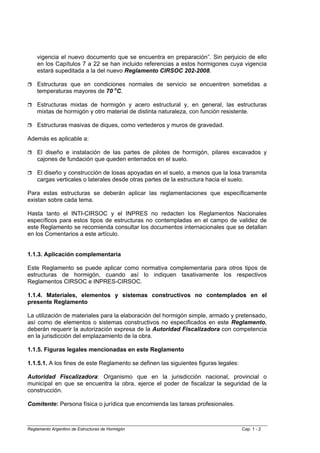 vigencia el nuevo documento que se encuentra en preparación”. Sin perjuicio de ello
    en los Capítulos 7 a 22 se han incluido referencias a estos hormigones cuya vigencia
    estará supeditada a la del nuevo Reglamento CIRSOC 202-2008.

    Estructuras que en condiciones normales de servicio se encuentren sometidas a
    temperaturas mayores de 70 oC.

    Estructuras mixtas de hormigón y acero estructural y, en general, las estructuras
    mixtas de hormigón y otro material de distinta naturaleza, con función resistente.

    Estructuras masivas de diques, como vertederos y muros de gravedad.

Además es aplicable a:

    El diseño e instalación de las partes de pilotes de hormigón, pilares excavados y
    cajones de fundación que queden enterrados en el suelo.

    El diseño y construcción de losas apoyadas en el suelo, a menos que la losa transmita
    cargas verticales o laterales desde otras partes de la estructura hacia el suelo.

Para estas estructuras se deberán aplicar las reglamentaciones que específicamente
existan sobre cada tema.

Hasta tanto el INTI-CIRSOC y el INPRES no redacten los Reglamentos Nacionales
específicos para estos tipos de estructuras no contempladas en el campo de validez de
este Reglamento se recomienda consultar los documentos internacionales que se detallan
en los Comentarios a este artículo.


1.1.3. Aplicación complementaria

Este Reglamento se puede aplicar como normativa complementaria para otros tipos de
estructuras de hormigón, cuando así lo indiquen taxativamente los respectivos
Reglamentos CIRSOC e INPRES-CIRSOC.

1.1.4. Materiales, elementos y sistemas constructivos no contemplados en el
presente Reglamento

La utilización de materiales para la elaboración del hormigón simple, armado y pretensado,
así como de elementos o sistemas constructivos no especificados en este Reglamento,
deberán requerir la autorización expresa de la Autoridad Fiscalizadora con competencia
en la jurisdicción del emplazamiento de la obra.

1.1.5. Figuras legales mencionadas en este Reglamento

1.1.5.1. A los fines de este Reglamento se definen las siguientes figuras legales:

Autoridad Fiscalizadora: Organismo que en la jurisdicción nacional, provincial o
municipal en que se encuentra la obra, ejerce el poder de fiscalizar la seguridad de la
construcción.

Comitente: Persona física o jurídica que encomienda las tareas profesionales.



Reglamento Argentino de Estructuras de Hormigón                                      Cap. 1 - 2
 