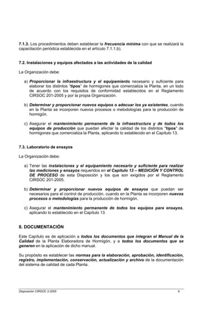 7.1.3. Los procedimientos deben establecer la frecuencia mínima con que se realizará la
capacitación periódica establecida en el artículo 7.1.1.b).


7.2. Instalaciones y equipos afectados a las actividades de la calidad

La Organización debe:

   a) Proporcionar la infraestructura y el equipamiento necesario y suficiente para
      elaborar los distintos “tipos” de hormigones que comercializa la Planta, en un todo
      de acuerdo con los requisitos de conformidad establecidos en el Reglamento
      CIRSOC 201-2005 y por la propia Organización.

   b) Determinar y proporcionar nuevos equipos o adecuar los ya existentes, cuando
      en la Planta se incorporen nuevos procesos o metodologías para la producción de
      hormigón.

   c) Asegurar el mantenimiento permanente de la infraestructura y de todos los
      equipos de producción que puedan afectar la calidad de los distintos "tipos" de
      hormigones que comercializa la Planta, aplicando lo establecido en el Capítulo 13.


7.3. Laboratorio de ensayos

La Organización debe:

   a) Tener las instalaciones y el equipamiento necesario y suficiente para realizar
      las mediciones y ensayos requeridos en el Capítulo 13 – MEDICIÓN Y CONTROL
      DE PROCESO de esta Disposición y los que son exigidos por el Reglamento
      CIRSOC 201-2005.

   b) Determinar y proporcionar nuevos equipos de ensayos que puedan ser
      necesarios para el control de producción, cuando en la Planta se incorporen nuevos
      procesos o metodologías para la producción de hormigón.

   c) Asegurar el mantenimiento permanente de todos los equipos para ensayos,
      aplicando lo establecido en el Capítulo 13.


8. DOCUMENTACIÓN

Este Capítulo es de aplicación a todos los documentos que integran el Manual de la
Calidad de la Planta Elaboradora de Hormigón, y a todos los documentos que se
generen en la aplicación de dicho manual.

Su propósito es establecer las normas para la elaboración, aprobación, identificación,
registro, implementación, conservación, actualización y archivo de la documentación
del sistema de calidad de cada Planta.




Disposición CIRSOC 2-2005                                                             6
 