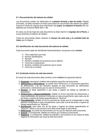 8.1. Documentación del sistema de calidad

Los documentos pueden ser elaborados en cualquier formato y tipo de medio. Elegido
el formato, se debe mantener el mismo para todos los documentos del sistema de calidad.
Cuando el medio de soporte de la información sea papel, se adoptará el tamaño A 4, es-
tablecido por la Norma IRAM 3001-1-86.

En cada una de las hojas de cada documento se debe imprimir el logotipo de la Planta, a
la que pertenece el sistema de calidad.

Todos los documentos deben contener el número de cada hoja y la cantidad total de
hojas que lo integran.


8.2. Identificación de cada documento del sistema de calidad

Cada documento debe ser identificado fehacientemente, incluyendo como mínimo:

             Tema específico que trata.
             Número identificatorio.
             Revisión.
             Nombre y Apellido de la persona que lo elaboró.
             Fecha de su elaboración.
             Nombre y Apellido de la persona que lo revisó.
             Fecha de su revisión.


8.3. Contenido mínimo de cada documento

El cuerpo de cada documento debe contener como mínimo los siguientes tópicos:

       Propósito: descripción sintética del propósito específico del documento.
       Definiciones y Abreviaturas: se puede hacer referencia a un documento específico
       de definiciones, y de ser necesario agregar en este documento las definiciones
       particulares o abreviaturas que se usan en el documento.
       Alcance: se debe especificar a que áreas o lugares de trabajo es aplicable el
       documento.
       Atribuciones y Responsabilidades: detallar en forma resumida las atribuciones y
       responsabilidades del personal involucrado en este procedimiento, para cada una de
       las áreas o lugares de trabajo especificados en "Alcance".
       Procedimientos: detallar en forma resumida las tareas que le corresponden a cada
       persona involucrada en este procedimiento, para cada una de las áreas o lugares de
       trabajo especificados en "Alcance".
       Distribución: para cada una de las áreas o lugares de trabajo especificados en
       "Alcance", indicar a que persona se le debe hacer llegar el documento.
       Referencias: enumerar los documentos con los que se relaciona este documento.
       Anexos: sí corresponde, detallar los anexos que contiene el documento.
       Registros: sí corresponde, detallar las planillas o documentos en los cuales se debe
       registrar la información que surja de este documento




Disposición CIRSOC 2-2005                                                              7
 