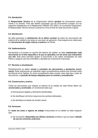 8.4. Aprobación

El Responsable Técnico de la Organización deberá aprobar los documentos previa-
mente a su emisión. Para ello deberá comprobar que los documentos cumplen con los
requisitos establecidos en el Reglamento CIRSOC 201-2005 y en la presente Disposición.
El Responsable Técnico firmará y aclarará su firma al final de cada documento original.


8.5. Distribución

Se debe garantizar la distribución de la última revisión de todos los documentos del
sistema de la calidad a las áreas en que sean de aplicación. Esta exigencia es válida para
los documentos de origen interno y externo a la Planta.


8.6. Implementación

Previamente a la puesta en marcha del sistema de calidad, se debe implementar cada
documento en el área específica a la que es aplicable y en las áreas que interactúan
con ella. Esta tarea permitirá ajustar el documento a las reales necesidades de cada
Planta y asegurar que sea entendible y aplicable por el personal involucrado.


8.7. Revisión y actualización

Periódicamente se deben revisar y actualizar los documentos y aprobarlos nueva-
mente. Estas operaciones se realizarán según procedimientos propios que formarán parte
del Manual de la Calidad. En dicho procedimiento debe constar, para cada tipo o tipos de
documentos, el período de tiempo adoptado para su revisión y actualización.


8.8. Conservación y archivo

Todos los documentos que integran el sistema de la calidad de cada Planta deben ser
conservados y archivados, en condiciones tales que:

   a) Permanezcan legibles y fácilmente identificables.

   b) Se identifiquen de forma inequívoca los cambios efectuados.

   c) Se identifique el estado de revisión actual.


8.9. Versiones

En todas las áreas o lugares de trabajo involucrados en la calidad se debe asegurar
que:

   a) Se encuentren disponibles las últimas versiones emitidas y que se hayan retirado
      de uso las versiones anteriores.




Disposición CIRSOC 2-2005                                                              8
 