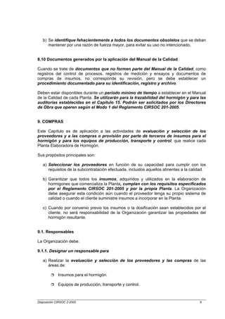b) Se identifique fehacientemente a todos los documentos obsoletos que se deban
      mantener por una razón de fuerza mayor, para evitar su uso no intencionado.


8.10 Documentos generados por la aplicación del Manual de la Calidad

Cuando se trate de documentos que no formen parte del Manual de la Calidad, como
registros del control de procesos, registros de medición y ensayos y documentos de
compras de insumos, no corresponde su revisión, pero se debe establecer un
procedimiento documentado para su identificación, registro y archivo.

Deben estar disponibles durante un período mínimo de tiempo a establecer en el Manual
de la Calidad de cada Planta. Se utilizarán para la trazabilidad del hormigón y para las
auditorías establecidas en el Capítulo 15. Podrán ser solicitados por los Directores
de Obra que operen según el Modo 1 del Reglamento CIRSOC 201-2005.


9. COMPRAS

Este Capítulo es de aplicación a las actividades de evaluación y selección de los
proveedores y a las compras o provisión por parte de terceros de insumos para el
hormigón y para los equipos de producción, transporte y control, que realice cada
Planta Elaboradora de Hormigón.

Sus propósitos principales son:

   a) Seleccionar los proveedores en función de su capacidad para cumplir con los
      requisitos de la subcontratación efectuada, incluidos aquellos atinentes a la calidad.

   b) Garantizar que todos los insumos, adquiridos y utilizados en la elaboración de
      hormigones que comercializa la Planta, cumplan con los requisitos especificados
      por el Reglamento CIRSOC 201-2005 y por la propia Planta. La Organización
      debe asegurar esta condición aún cuando el proveedor tenga su propio sistema de
      calidad o cuando el cliente suministre insumos a incorporar en la Planta.

   c) Cuando por convenio previo los insumos o la dosificación sean establecidos por el
      cliente, no será responsabilidad de la Organización garantizar las propiedades del
      hormigón resultante.


9.1. Responsables

La Organización debe:

9.1.1. Designar un responsable para

   a) Realizar la evaluación y selección de los proveedores y las compras de las
      áreas de:

             Insumos para el hormigón.

             Equipos de producción, transporte y control.



Disposición CIRSOC 2-2005                                                               9
 