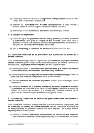 b) Establecer y mantener actualizado un registro de cada proveedor, tarea que estará
      a cargo de los responsables de cada área.

   c) Redactar las especificaciones técnicas correspondientes a cada insumo a
      comprar, tarea que estará a cargo de los responsables de cada área.

   d) Redactar y/o revisar las cláusulas de compras de orden legal y contable.

9.1.2. Designar un responsable

   a) Que se encargue de aprobar la selección final y que revise, controle y extienda
      la autorización final para la compra de los insumos, quién debe tener la
      idoneidad necesaria para reconocer o evaluar las especificaciones y asegurar que se
      incluyeron las cláusulas sobre calidad de los insumos.

   b) Para la recepción y el control de los insumos adquiridos para cada área.


9.2. Evaluación y selección de los proveedores que cuentan con un sistema de la
calidad acreditado

Cada Planta deberá asegurarse que un proveedor que cuenta con su propio sistema de
calidad acreditado, puede cumplir con las especificaciones de los insumos o servicio que
se le adquiere. Las pruebas mínimas exigibles por esta Disposición son:

 a) Solicitar al proveedor la documentación que demuestre que tiene un sistema de
    calidad establecido, documentado, implementado y mantenido.

 b) Solicitar al proveedor los registros que demuestren que realiza ensayos sobre sus
    productos para verificar el cumplimiento de las especificaciones.

 c) Analizar la actuación del proveedor en plaza en cuanto a plazo de entrega y calidad
    del producto.

 d) Solicitar los informes de la auditoría externa del proveedor o realizar la auditoría
    al proveedor. En cualquiera de los casos, la Planta puede corroborar la eficacia del
    sistema de calidad del proveedor, y si corresponde, solicitarle muestras de los
    productos que comercializa para someterlos a ensayos de control.


9.3. Evaluación y selección de los proveedores que no cuentan con un sistema de la
calidad acreditado

Cada Planta debe contar con pruebas confiables que demuestren que un proveedor, que
no cuenta con un sistema de calidad acreditado, está en condiciones de cumplir con
las especificaciones del producto o servicio que se le adquiere. Las pruebas mínimas
exigibles por esta Disposición son:

   a) Solicitar al proveedor resultados documentados de pruebas de sus productos
      para verificar el cumplimiento de las especificaciones. Si el proveedor no posee esta



Disposición CIRSOC 2-2005                                                               10
 