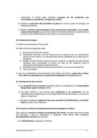 información, la Planta debe solicitarle muestras de los productos que
       comercializa y someterlos a ensayos de control.

   b) Analizar la actuación del proveedor en plaza en cuanto a plazo de entrega y la
      calidad del producto.

   c) Realizar informes documentados de las evaluaciones efectuadas a las instala-
      ciones del proveedor que permitan determinar fehacientemente su capacidad para
      cumplir con las especificaciones del producto o servicio que ofrece.


9.4. Ordenes de Compra

a) Deben ser redactadas en forma clara.

b) Deben incluir los siguientes datos:

          Número de la Orden de Compra.
          Descripción clara del o de los insumos que se compren, con una identificación
          precisa de los mismos y la especificación técnica redactada por el área que co-
          rresponda.
          Modelo, número de serie y tipo del insumo a adquirir o cualquier otro dato técnico
          necesario para individualizar al mismo, en caso de ser necesario, para la
          adquisición de elementos electromecánicos.
          Certificado de la calidad emitido por el proveedor, en caso que corresponda.
          Plazo de entrega.

c) Una vez completada la documentación de la Orden de Compra, antes de su libera-
   ción, debe ser aprobada por el responsable designado en el artículo 9.1.2.


9.5. Recepción de los insumos

   a) La recepción de los insumos adquiridos debe ser realizada por los responsables
      designados según el artículo 9.1.2.

   b) Se debe verificar si los mismos son conformes o no conformes con las
      especificaciones establecidas en la correspondiente Orden de Compra, y los pasos a
      seguir en cada caso.

   c) Se deben establecer registros claros que permitan la identificación y la trazabi-
      lidad de cada insumo adquirido.


9.6. Insumos o bienes de propiedad del cliente entregados en Planta

Para todos los insumos o bienes de propiedad del cliente, provistos para formar parte
del hormigón o para su elaboración o transporte, cada Planta debe establecer
procedimientos escritos que permitan:

 a) Su identificación al ingresar a la Planta.




Disposición CIRSOC 2-2005                                                               11
 