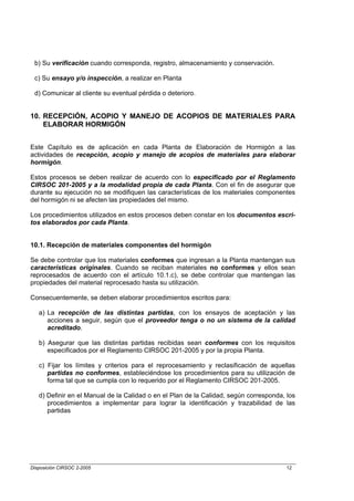 b) Su verificación cuando corresponda, registro, almacenamiento y conservación.

 c) Su ensayo y/o inspección, a realizar en Planta

 d) Comunicar al cliente su eventual pérdida o deterioro.


10. RECEPCIÓN, ACOPIO Y MANEJO DE ACOPIOS DE MATERIALES PARA
    ELABORAR HORMIGÓN


Este Capítulo es de aplicación en cada Planta de Elaboración de Hormigón a las
actividades de recepción, acopio y manejo de acopios de materiales para elaborar
hormigón.

Estos procesos se deben realizar de acuerdo con lo especificado por el Reglamento
CIRSOC 201-2005 y a la modalidad propia de cada Planta. Con el fin de asegurar que
durante su ejecución no se modifiquen las características de los materiales componentes
del hormigón ni se afecten las propiedades del mismo.

Los procedimientos utilizados en estos procesos deben constar en los documentos escri-
tos elaborados por cada Planta.


10.1. Recepción de materiales componentes del hormigón

Se debe controlar que los materiales conformes que ingresan a la Planta mantengan sus
características originales. Cuando se reciban materiales no conformes y ellos sean
reprocesados de acuerdo con el artículo 10.1.c), se debe controlar que mantengan las
propiedades del material reprocesado hasta su utilización.

Consecuentemente, se deben elaborar procedimientos escritos para:

   a) La recepción de las distintas partidas, con los ensayos de aceptación y las
      acciones a seguir, según que el proveedor tenga o no un sistema de la calidad
      acreditado.

   b) Asegurar que las distintas partidas recibidas sean conformes con los requisitos
      especificados por el Reglamento CIRSOC 201-2005 y por la propia Planta.

   c) Fijar los límites y criterios para el reprocesamiento y reclasificación de aquellas
      partidas no conformes, estableciéndose los procedimientos para su utilización de
      forma tal que se cumpla con lo requerido por el Reglamento CIRSOC 201-2005.

   d) Definir en el Manual de la Calidad o en el Plan de la Calidad, según corresponda, los
      procedimientos a implementar para lograr la identificación y trazabilidad de las
      partidas




Disposición CIRSOC 2-2005                                                               12
 
