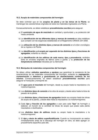 10.2. Acopio de materiales componentes del hormigón

Se debe controlar que en los acopios de planta y en las tolvas de la Planta, se
mantengan las características originales de todos los materiales ingresados a la Planta.

Consecuentemente, se deben establecer procedimientos escritos para asegurar:

   a) El suministro de agua de mezclado en cantidad y oportunidad, y su protección del
      medio ambiente.

   b) La identificación de los diferentes tipos y marcas de cemento en silos metálicos
      que cumplan con las exigencias establecidas en el Reglamento CIRSOC 201-2005.

   c) La utilización de los distintos tipos y marcas de cemento en el orden cronológico
      de su ingreso a la Planta.

   d) La identificación y el acopio por separado de los distintos tipos y fracciones de
      agregados, evitando su mezcla.

   e) La identificación de los aditivos de cada marca, tipo y procedencia, recibidos
      tanto en envases originales de fábrica como a granel, y su protección de las
      temperaturas extremas indicadas por su fabricante.


10.3. Manipuleo de materiales componentes del hormigón

Se deben utilizar métodos operativos y equipos que garanticen la constancia de las
características de los materiales componentes del hormigón, evitando su segregación,
contaminación o deterioro y garantizando un abastecimiento continuo de los
mismos. Consecuentemente, se deben establecer procedimientos escritos para
asegurar el manipuleo y transporte de:

   a) El agua para el mezclado del hormigón, desde su acopio hasta la mezcladora o la
      motohormigonera.

   b) Los distintos tipos de cemento a los silos de acopio y desde estos hasta la tolva de
      pesado de la planta.

   c) Los distintos tipos y fracciones de agregados desde sus acopios hasta las tolvas
      de acopio de la planta, y desde ellas hasta la mezcladora o la motohormigonera.

   d) Cada tipo y fracción de los agregados a usar para cada "tipo" de hormigón a
      elaborar, en función de la cantidad de tolvas de acopio que posee cada planta
      mezcladora o dosificadora.

   e) Los distintos tipos de aditivos desde su acopio hasta la mezcladora o la
      motohormigonera.

   f) El tipo y dosis de aditivo superfluidificante. Cuando su incorporación se realiza
      inmediatamente antes de la descarga del hormigón en obra, se debe agregar un
      procedimiento específico para ello.




Disposición CIRSOC 2-2005                                                             13
 