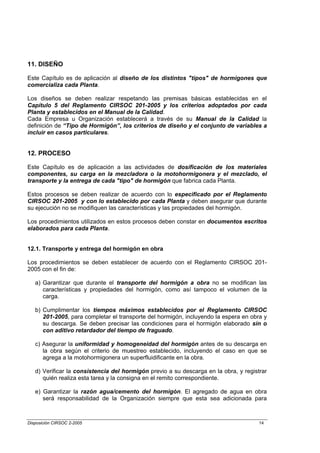11. DISEÑO

Este Capítulo es de aplicación al diseño de los distintos "tipos" de hormigones que
comercializa cada Planta.

Los diseños se deben realizar respetando las premisas básicas establecidas en el
Capítulo 5 del Reglamento CIRSOC 201-2005 y los criterios adoptados por cada
Planta y establecidos en el Manual de la Calidad.
Cada Empresa u Organización establecerá a través de su Manual de la Calidad la
definición de “Tipo de Hormigón”, los criterios de diseño y el conjunto de variables a
incluir en casos particulares.


12. PROCESO

Este Capítulo es de aplicación a las actividades de dosificación de los materiales
componentes, su carga en la mezcladora o la motohormigonera y el mezclado, el
transporte y la entrega de cada "tipo" de hormigón que fabrica cada Planta.

Estos procesos se deben realizar de acuerdo con lo especificado por el Reglamento
CIRSOC 201-2005 y con lo establecido por cada Planta y deben asegurar que durante
su ejecución no se modifiquen las características y las propiedades del hormigón.

Los procedimientos utilizados en estos procesos deben constar en documentos escritos
elaborados para cada Planta.


12.1. Transporte y entrega del hormigón en obra

Los procedimientos se deben establecer de acuerdo con el Reglamento CIRSOC 201-
2005 con el fin de:

   a) Garantizar que durante el transporte del hormigón a obra no se modifican las
      características y propiedades del hormigón, como así tampoco el volumen de la
      carga.

   b) Cumplimentar los tiempos máximos establecidos por el Reglamento CIRSOC
      201-2005, para completar el transporte del hormigón, incluyendo la espera en obra y
      su descarga. Se deben precisar las condiciones para el hormigón elaborado sin o
      con aditivo retardador del tiempo de fraguado.

   c) Asegurar la uniformidad y homogeneidad del hormigón antes de su descarga en
      la obra según el criterio de muestreo establecido, incluyendo el caso en que se
      agrega a la motohormigonera un superfluidificante en la obra.

   d) Verificar la consistencia del hormigón previo a su descarga en la obra, y registrar
      quién realiza esta tarea y la consigna en el remito correspondiente.

   e) Garantizar la razón agua/cemento del hormigón. El agregado de agua en obra
      será responsabilidad de la Organización siempre que esta sea adicionada para



Disposición CIRSOC 2-2005                                                             14
 