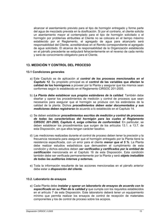 alcanzar el asentamiento previsto para el tipo de hormigón entregado y forme parte
       del agua de mezclado prevista en la dosificación. Si por el contrario, el cliente solicita
       un asentamiento mayor al contemplado para el tipo de hormigón solicitado o el
       hormigón por problemas atribuibles al Cliente no se colocara en el tiempo máximo
       establecido por el Reglamento, el agregado de agua para alcanzarlo será
       responsabilidad del Cliente, acreditándose en el Remito correspondiente el agregado
       de agua solicitado. El alcance de la responsabilidad de la Organización establecida
       en el párrafo precedente se estipulará fehacientemente en el reverso de cada remito
       y será de conocimiento obligatorio para el Cliente.


13. MEDICIÓN Y CONTROL DEL PROCESO

13.1 Condiciones generales

   a) Este Capítulo es de aplicación al control de los procesos mencionados en el
      Capítulo 12. Su propósito principal es el control de las variables que afectan la
      calidad de los hormigones a proveer por la Planta y asegurar que los mismos sean
      conformes según lo establecido en el Reglamento CIRSOC 201-2005.

   b) La Planta debe establecer sus propios estándares de la calidad. También debe
      diseñar y operar los procedimientos de medición y control de procesos que sean
      necesarios para asegurar que el hormigón se produce con los estándares de la
      calidad de la planta. Dichos procedimientos deben estar documentados y sus
      mediciones deben registrarse de acuerdo a lo establecido en el Capítulo 14.

   c) Se deben establecer procedimientos escritos de medición y control de procesos
      de todas las características del hormigón para las cuales el Reglamento
      CIRSOC 201-2005, Capítulo 4, exige criterios de conformidad. En particular, se
      deben establecer los procedimientos que surgen de los artículos 13.1. a 13.7. de
      esta Disposición, sin que ellos tengan carácter taxativo.

   d) Las mediciones realizadas durante el control de proceso deben tener la precisión y la
      frecuencia necesaria para asegurar que el hormigón entregado por la Planta tiene la
      resistencia especificada, con un error para el cliente menor que el 5 %. La Planta
      debe realizar estudios estadísticos que demuestren el cumplimiento de esta
      condición y dichos estudios deben ser verificados y certificados por la entidad de
      certificación mencionada en el Capítulo 16 de esta Disposición. Esta condición
      también debe ser verificada permanentemente por la Planta y será objeto ineludible
      de todas las auditorías internas y externas.

   e) Toda la información resultante de las acciones mencionadas en el párrafo anterior
      debe estar a disposición del cliente.


13.2. Laboratorio de ensayos

   a) Cada Planta debe instalar y operar un laboratorio de ensayos de acuerdo con lo
      especificado en su Plan de la calidad y que cumpla con los requisitos establecidos
      en el artículo 7 de esta Disposición. Este laboratorio deberá tener un equipamiento
      mínimo que permita realizar los ensayos de control de recepción de materiales
      componentes y los de control de proceso sobre los acopios.



Disposición CIRSOC 2-2005                                                                    15
 