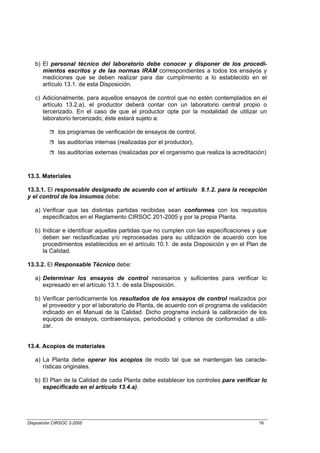 b) El personal técnico del laboratorio debe conocer y disponer de los procedi-
      mientos escritos y de las normas IRAM correspondientes a todos los ensayos y
      mediciones que se deben realizar para dar cumplimiento a lo establecido en el
      artículo 13.1. de esta Disposición.

   c) Adicionalmente, para aquellos ensayos de control que no estén contemplados en el
      artículo 13.2.a), el productor deberá contar con un laboratorio central propio o
      tercerizado. En el caso de que el productor opte por la modalidad de utilizar un
      laboratorio tercerizado, éste estará sujeto a:

             los programas de verificación de ensayos de control,
             las auditorías internas (realizadas por el productor),
             las auditorías externas (realizadas por el organismo que realiza la acreditación)



13.3. Materiales

13.3.1. El responsable designado de acuerdo con el artículo 9.1.2. para la recepción
y el control de los insumos debe:

   a) Verificar que las distintas partidas recibidas sean conformes con los requisitos
      especificados en el Reglamento CIRSOC 201-2005 y por la propia Planta.

   b) Indicar e identificar aquellas partidas que no cumplen con las especificaciones y que
      deben ser reclasificadas y/o reprocesadas para su utilización de acuerdo con los
      procedimientos establecidos en el artículo 10.1. de esta Disposición y en el Plan de
      la Calidad.

13.3.2. El Responsable Técnico debe:

   a) Determinar los ensayos de control necesarios y suficientes para verificar lo
      expresado en el artículo 13.1. de esta Disposición.

   b) Verificar períodicamente los resultados de los ensayos de control realizados por
      el proveedor y por el laboratorio de Planta, de acuerdo con el programa de validación
      indicado en el Manual de la Calidad. Dicho programa incluirá la calibración de los
      equipos de ensayos, contraensayos, periodicidad y criterios de conformidad a utili-
      zar.


13.4. Acopios de materiales

   a) La Planta debe operar los acopios de modo tal que se mantengan las caracte-
      rísticas originales.

   b) El Plan de la Calidad de cada Planta debe establecer los controles para verificar lo
      especificado en el artículo 13.4.a).




Disposición CIRSOC 2-2005                                                                  16
 