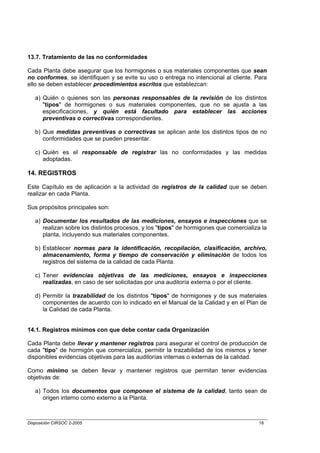13.7. Tratamiento de las no conformidades

Cada Planta debe asegurar que los hormigones o sus materiales componentes que sean
no conformes, se identifiquen y se evite su uso o entrega no intencional al cliente. Para
ello se deben establecer procedimientos escritos que establezcan:

   a) Quién o quienes son las personas responsables de la revisión de los distintos
      "tipos" de hormigones o sus materiales componentes, que no se ajusta a las
      especificaciones, y quién está facultado para establecer las acciones
      preventivas o correctivas correspondientes.

   b) Que medidas preventivas o correctivas se aplican ante los distintos tipos de no
      conformidades que se pueden presentar.

   c) Quién es el responsable de registrar las no conformidades y las medidas
      adoptadas.

14. REGISTROS

Este Capítulo es de aplicación a la actividad de registros de la calidad que se deben
realizar en cada Planta.

Sus propósitos principales son:

   a) Documentar los resultados de las mediciones, ensayos e inspecciones que se
      realizan sobre los distintos procesos, y los "tipos" de hormigones que comercializa la
      planta, incluyendo sus materiales componentes.

   b) Establecer normas para la identificación, recopilación, clasificación, archivo,
      almacenamiento, forma y tiempo de conservación y eliminación de todos los
      registros del sistema de la calidad de cada Planta.

   c) Tener evidencias objetivas de las mediciones, ensayos e inspecciones
      realizadas, en caso de ser solicitadas por una auditoría externa o por el cliente.

   d) Permitir la trazabilidad de los distintos "tipos" de hormigones y de sus materiales
      componentes de acuerdo con lo indicado en el Manual de la Calidad y en el Plan de
      la Calidad de cada Planta.


14.1. Registros mínimos con que debe contar cada Organización

Cada Planta debe llevar y mantener registros para asegurar el control de producción de
cada "tipo" de hormigón que comercializa, permitir la trazabilidad de los mismos y tener
disponibles evidencias objetivas para las auditorías internas o externas de la calidad.

Como mínimo se deben llevar y mantener registros que permitan tener evidencias
objetivas de:

   a) Todos los documentos que componen el sistema de la calidad, tanto sean de
      origen interno como externo a la Planta.



Disposición CIRSOC 2-2005                                                               18
 